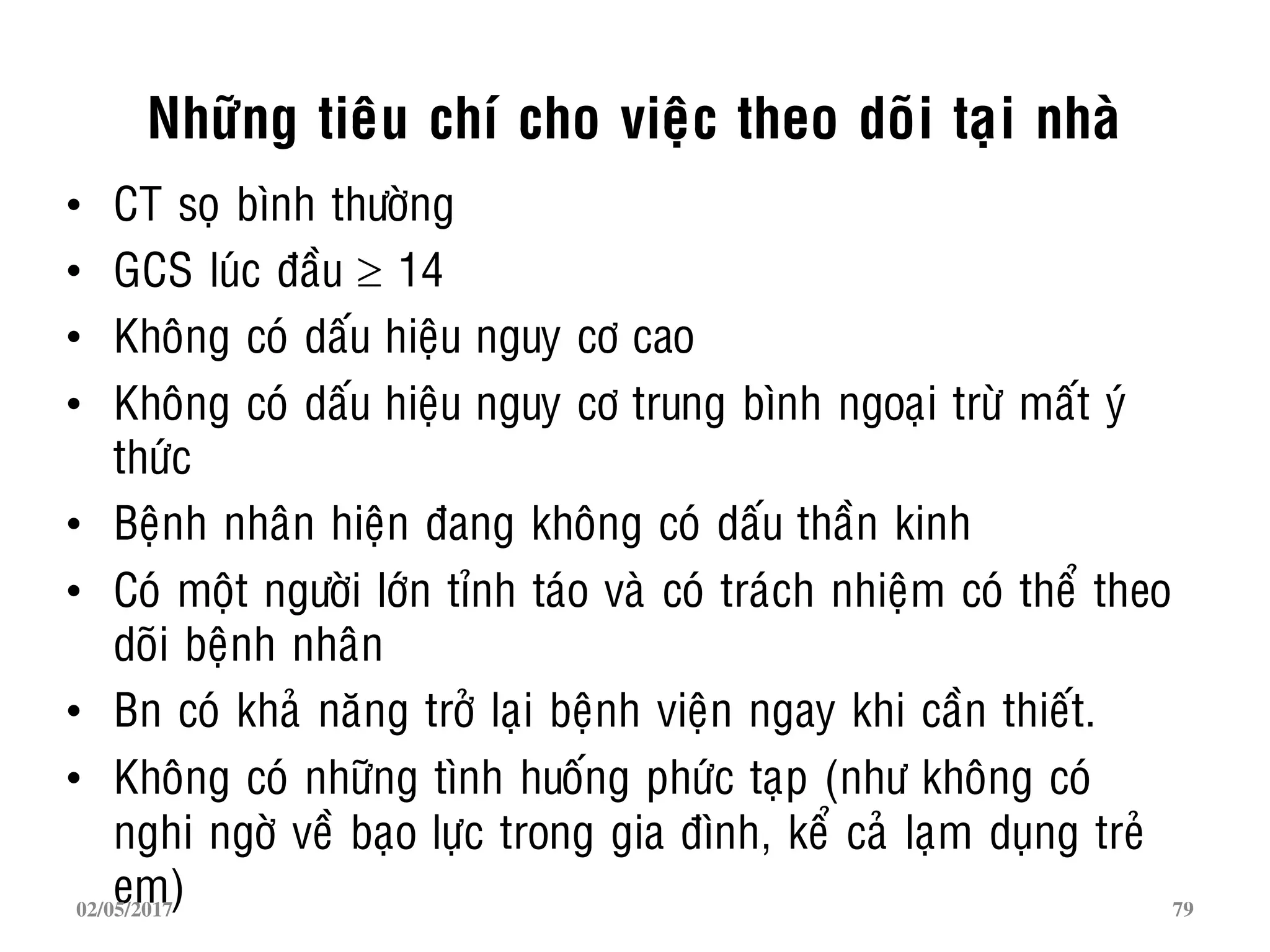 Nhöõng tieâu chí cho vieäc theo doõi taïi nhaø
• CT soï bình thöôøng
• GCS luùc ñaàu  14
• Khoâng coù daáu hieäu nguy cô cao
• Khoâng coù daáu hieäu nguy cô trung bình ngoaïi tröø maát yù
thöùc
• Beänh nhaân hieän ñang khoâng coù daáu thaàn kinh
• Coù moät ngöôøi lôùn tænh taùo vaø coù traùch nhieäm coù theå theo
doõi beänh nhaân
• Bn coù khaû naêng trôû laïi beänh vieän ngay khi caàn thieát.
• Khoâng coù nhöõng tình huoáng phöùc taïp (nhö khoâng coù
nghi ngôø veà baïo löïc trong gia ñình, keå caû laïm duïng treû
em)02/05/2017 79
 