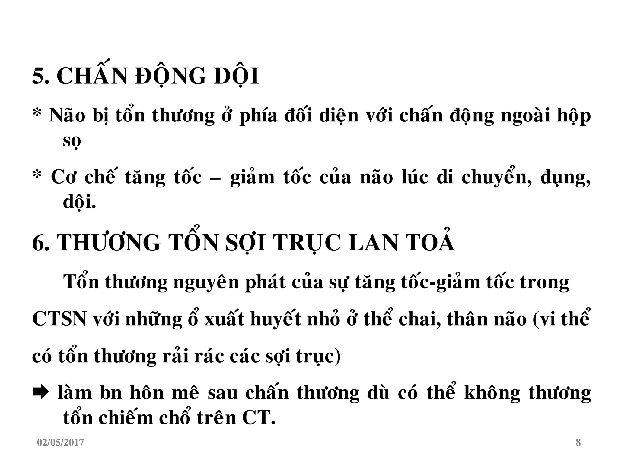 5. CHAÁN ÑOÄNG DOÄI
* Naõo bò toån thöông ôû phía ñoái dieän vôùi chaán ñoäng ngoaøi hoäp
soï
* Cô cheá taêng toác – giaûm toác cuûa naõo luùc di chuyeån, ñuïng,
doäi.
6. THÖÔNG TOÅN SÔÏI TRUÏC LAN TOAÛ
Toån thöông nguyeân phaùt cuûa söï taêng toác-giaûm toác trong
CTSN vôùi nhöõng oå xuaát huyeát nhoû ôû theå chai, thaân naõo (vi theå
coù toån thöông raûi raùc caùc sôïi truïc)
 laøm bn hoân meâ sau chaán thöông duø coù theå khoâng thöông
toån chieám choå treân CT.
02/05/2017 8
 