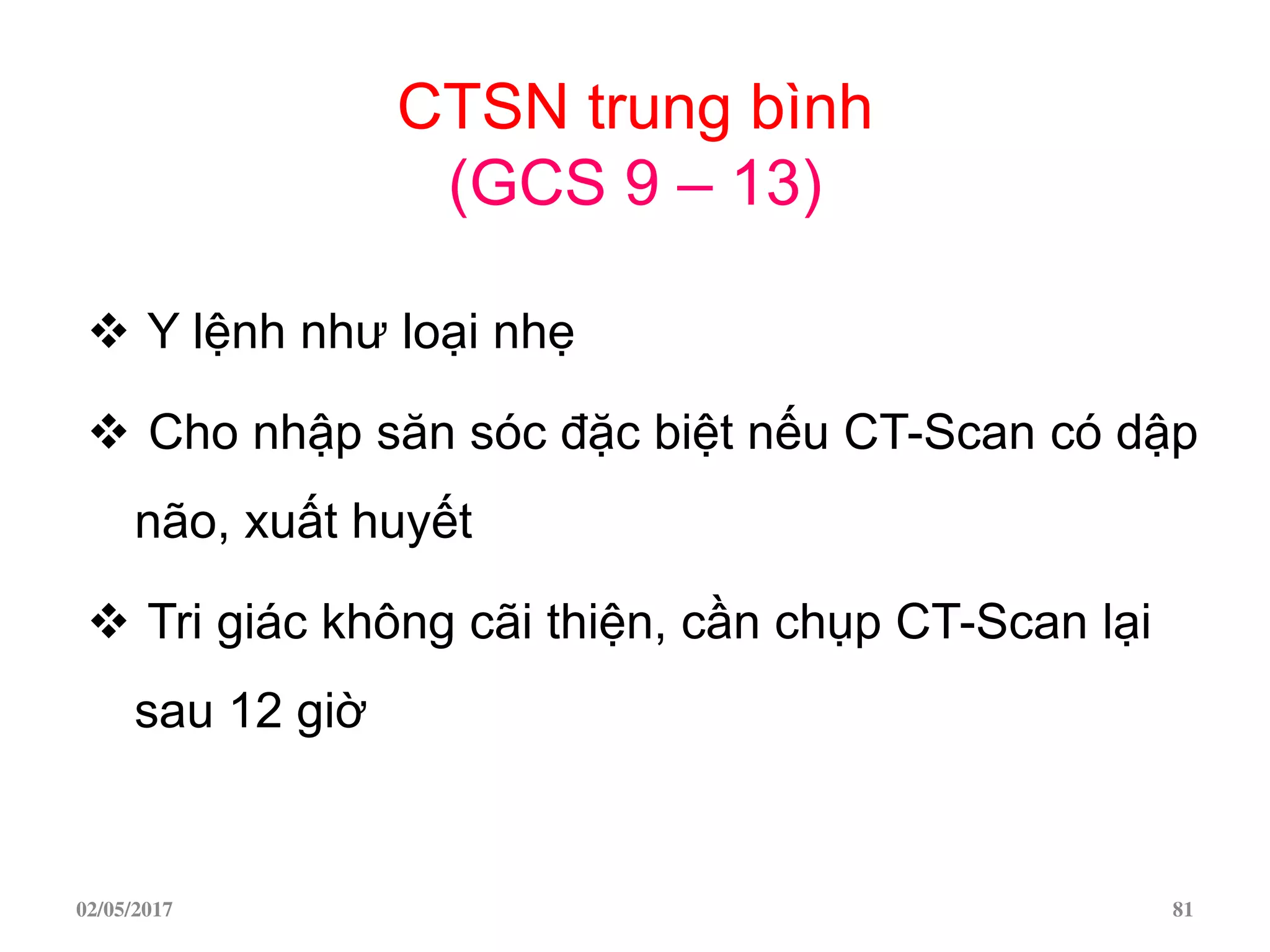 CTSN trung bình
(GCS 9 – 13)
 Y lệnh như loại nhẹ
 Cho nhập săn sóc đặc biệt nếu CT-Scan có dập
não, xuất huyết
 Tri giác không cãi thiện, cần chụp CT-Scan lại
sau 12 giờ
02/05/2017 81
 