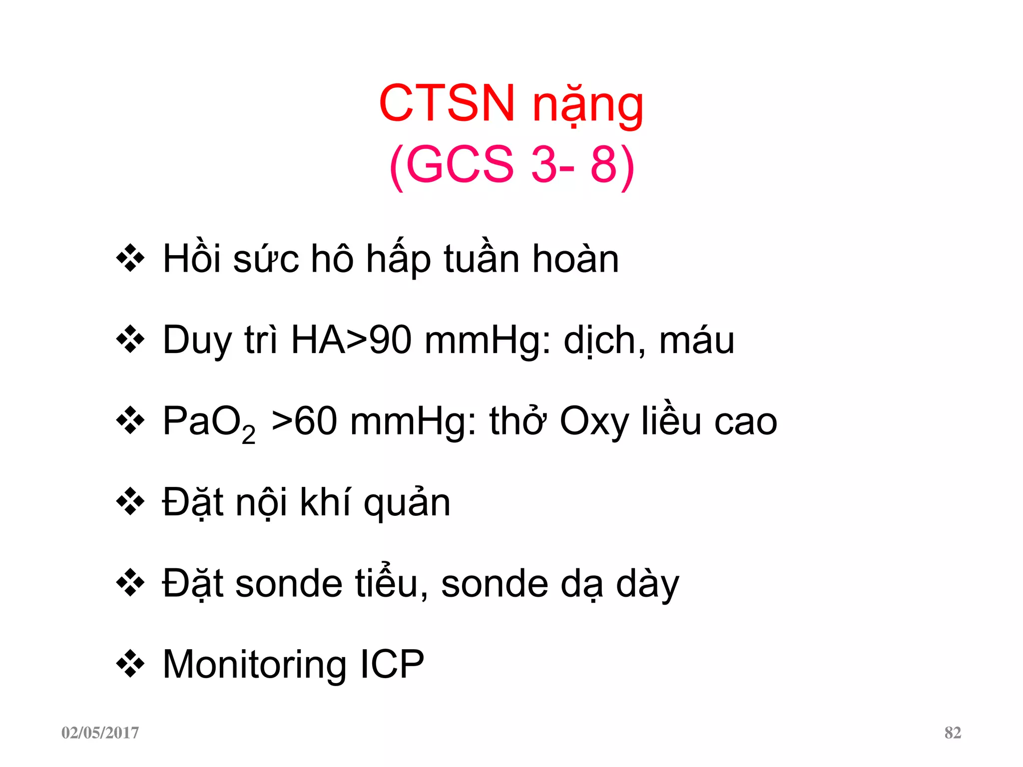 CTSN nặng
(GCS 3- 8)
 Hồi sức hô hấp tuần hoàn
 Duy trì HA>90 mmHg: dịch, máu
 PaO2 >60 mmHg: thở Oxy liều cao
 Đặt nội khí quản
 Đặt sonde tiểu, sonde dạ dày
 Monitoring ICP
02/05/2017 82
 