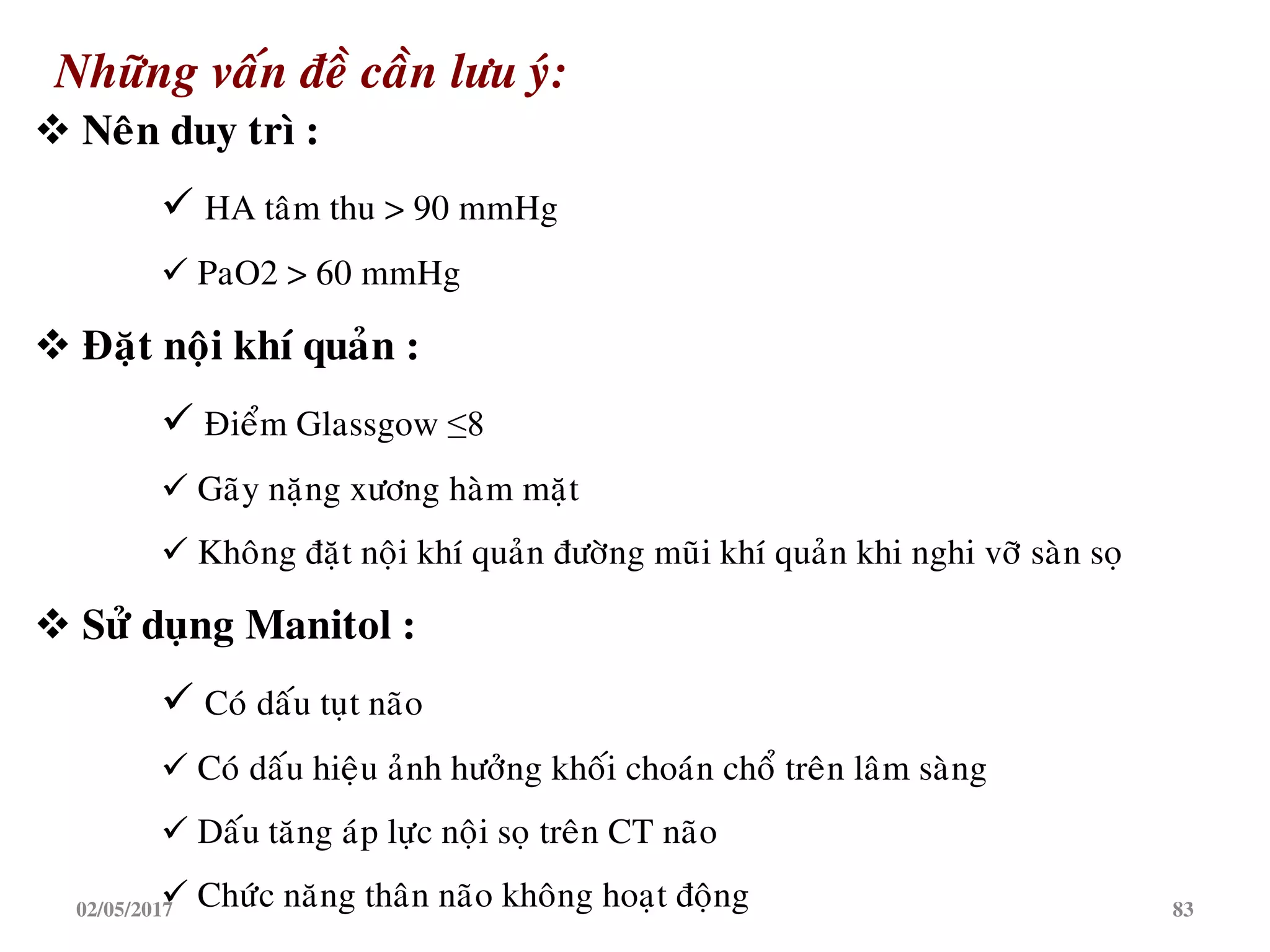 Nhöõng vaán ñeà caàn löu yù:
 Neân duy trì :
 HA taâm thu > 90 mmHg
 PaO2 > 60 mmHg
 Ñaët noäi khí quaûn :
 Ñieåm Glassgow ≤8
 Gaõy naëng xöông haøm maët
 Khoâng ñaët noäi khí quaûn ñöôøng muõi khí quaûn khi nghi vôõ saøn soï
 Söû duïng Manitol :
 Coù daáu tuït naõo
 Coù daáu hieäu aûnh höôûng khoái choaùn choå treân laâm saøng
 Daáu taêng aùp löïc noäi soï treân CT naõo
 Chöùc naêng thaân naõo khoâng hoaït ñoäng02/05/2017 83
 