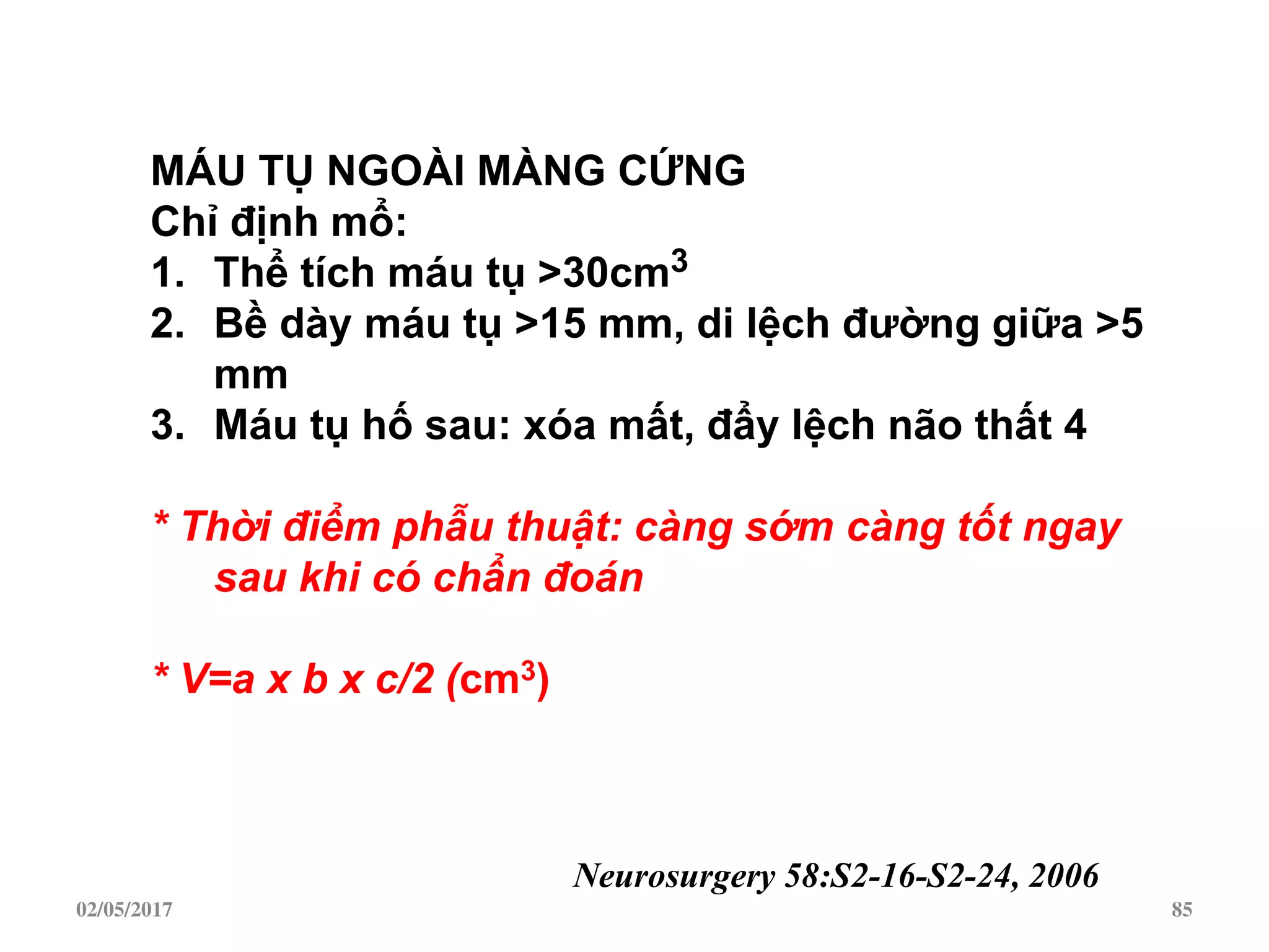 02/05/2017 85
MÁU TỤ NGOÀI MÀNG CỨNG
Chỉ định mổ:
1. Thể tích máu tụ >30cm3
2. Bề dày máu tụ >15 mm, di lệch đƣờng giữa >5
mm
3. Máu tụ hố sau: xóa mất, đẩy lệch não thất 4
* Thời điểm phẫu thuật: càng sớm càng tốt ngay
sau khi có chẩn đoán
* V=a x b x c/2 (cm3)
Neurosurgery 58:S2-16-S2-24, 2006
 