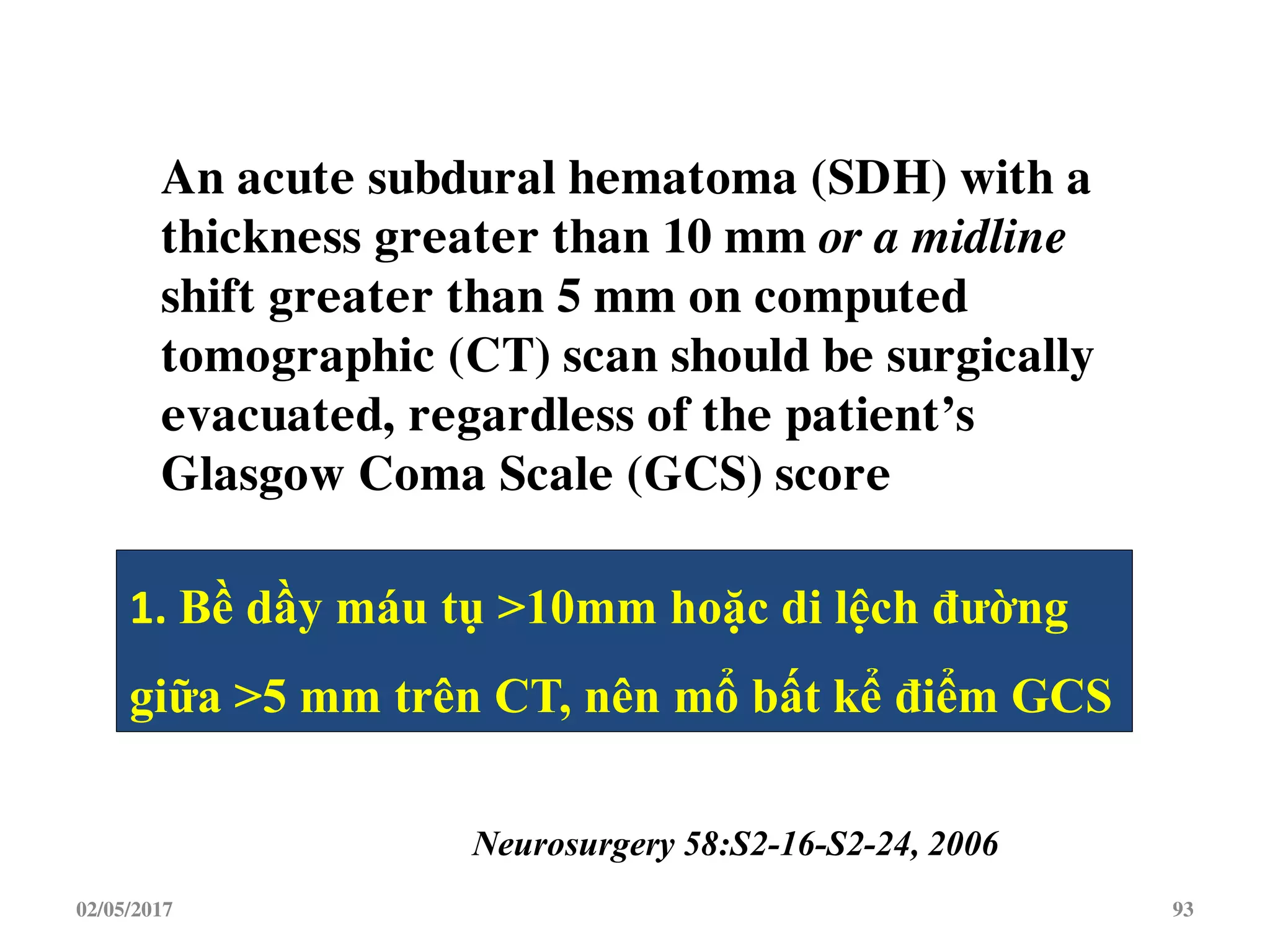 02/05/2017 93
An acute subdural hematoma (SDH) with a
thickness greater than 10 mm or a midline
shift greater than 5 mm on computed
tomographic (CT) scan should be surgically
evacuated, regardless of the patient’s
Glasgow Coma Scale (GCS) score
Neurosurgery 58:S2-16-S2-24, 2006
1. Bề dầy máu tụ >10mm hoặc di lệch đường
giữa >5 mm trên CT, nên mổ bất kể điểm GCS
 
