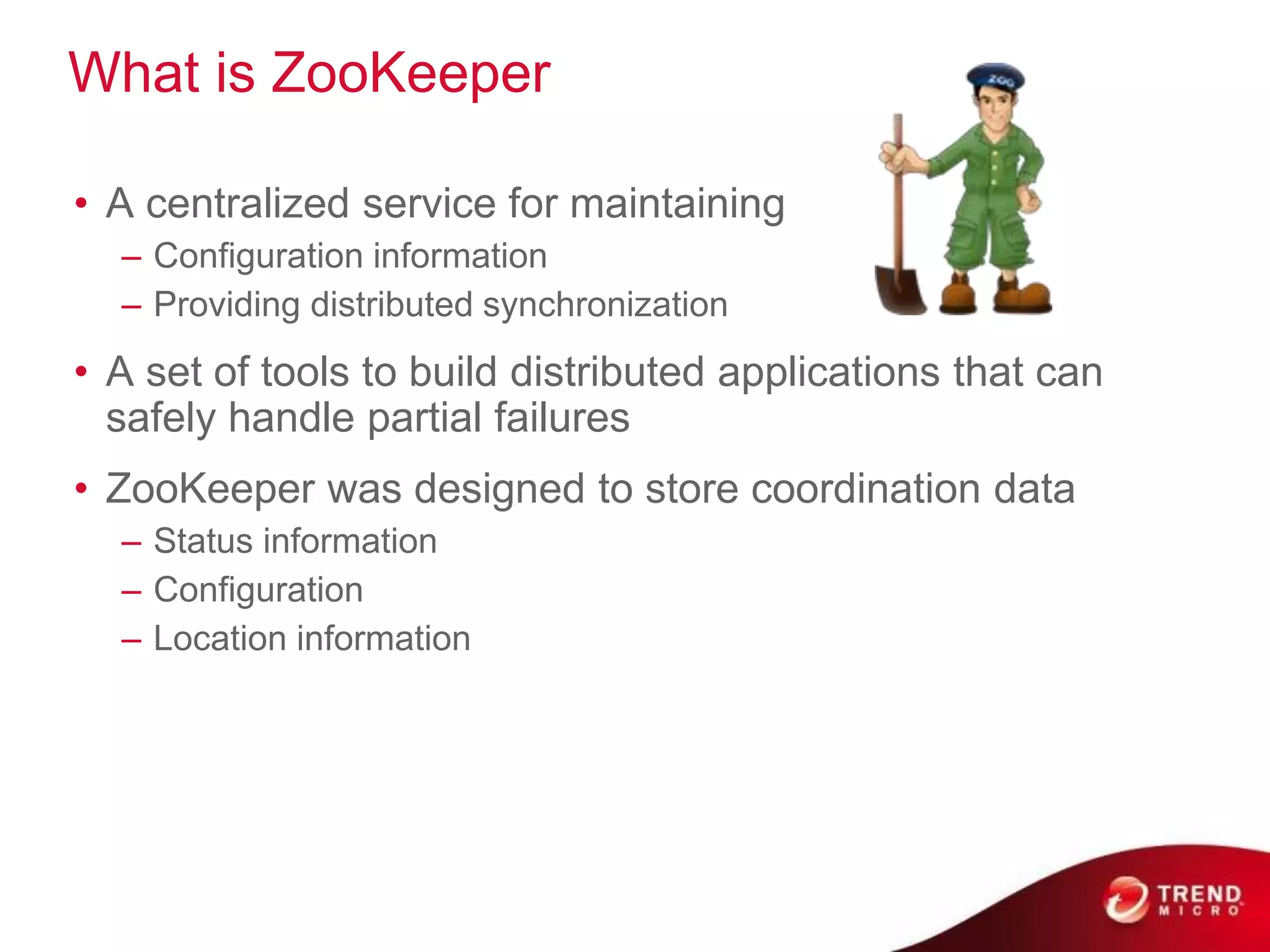 What is ZooKeeper

• A centralized service for maintaining
  – Configuration information
  – Providing distributed synchronization
• A set of tools to build distributed applications that can
  safely handle partial failures
• ZooKeeper was designed to store coordination data
  – Status information
  – Configuration
  – Location information
 