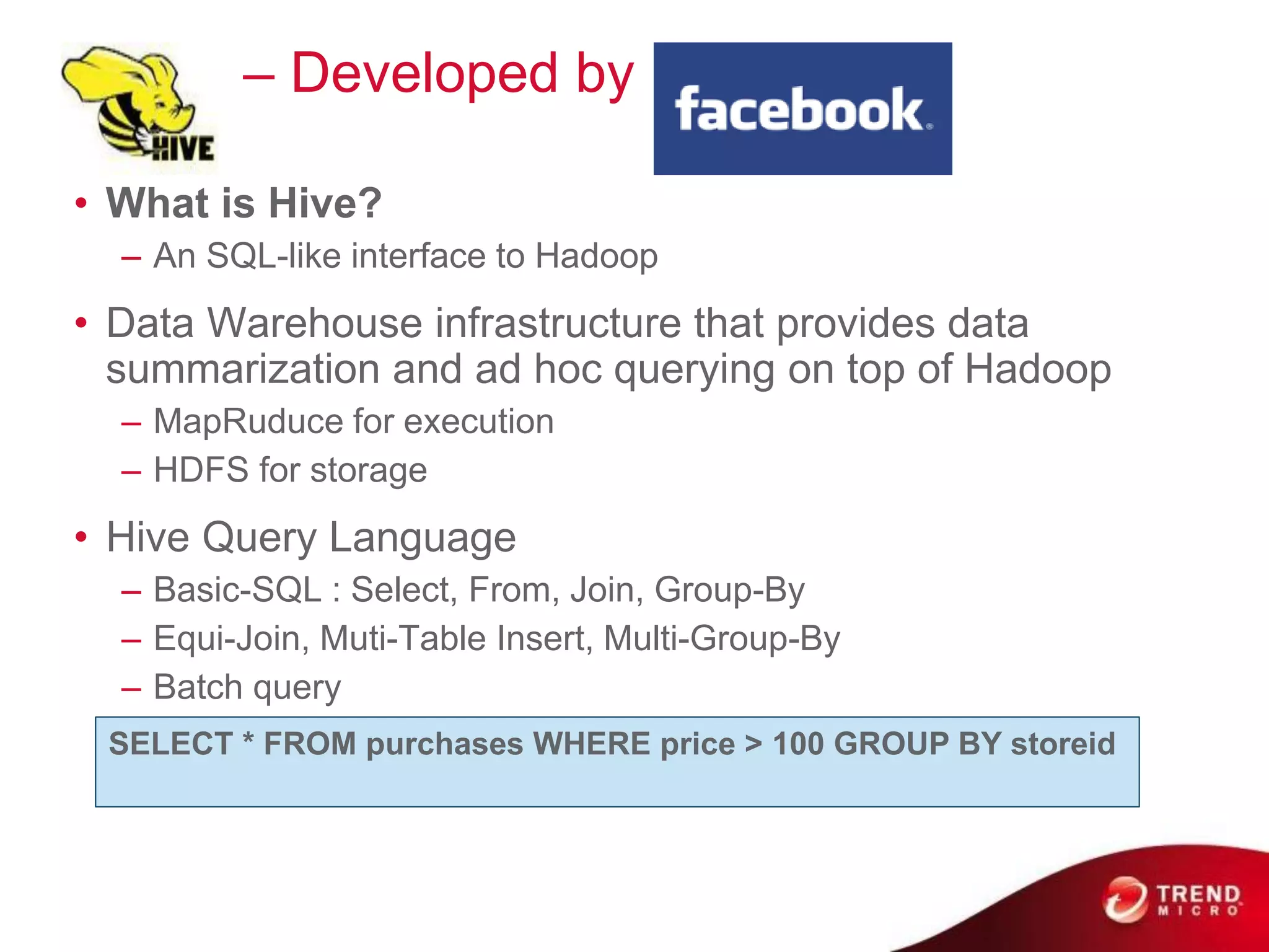 Hive     – Developed by

• What is Hive?
  – An SQL-like interface to Hadoop
• Data Warehouse infrastructure that provides data
  summarization and ad hoc querying on top of Hadoop
  – MapRuduce for execution
  – HDFS for storage
• Hive Query Language
  – Basic-SQL : Select, From, Join, Group-By
  – Equi-Join, Muti-Table Insert, Multi-Group-By
  – Batch query
 SELECT * FROM purchases WHERE price > 100 GROUP BY storeid
 