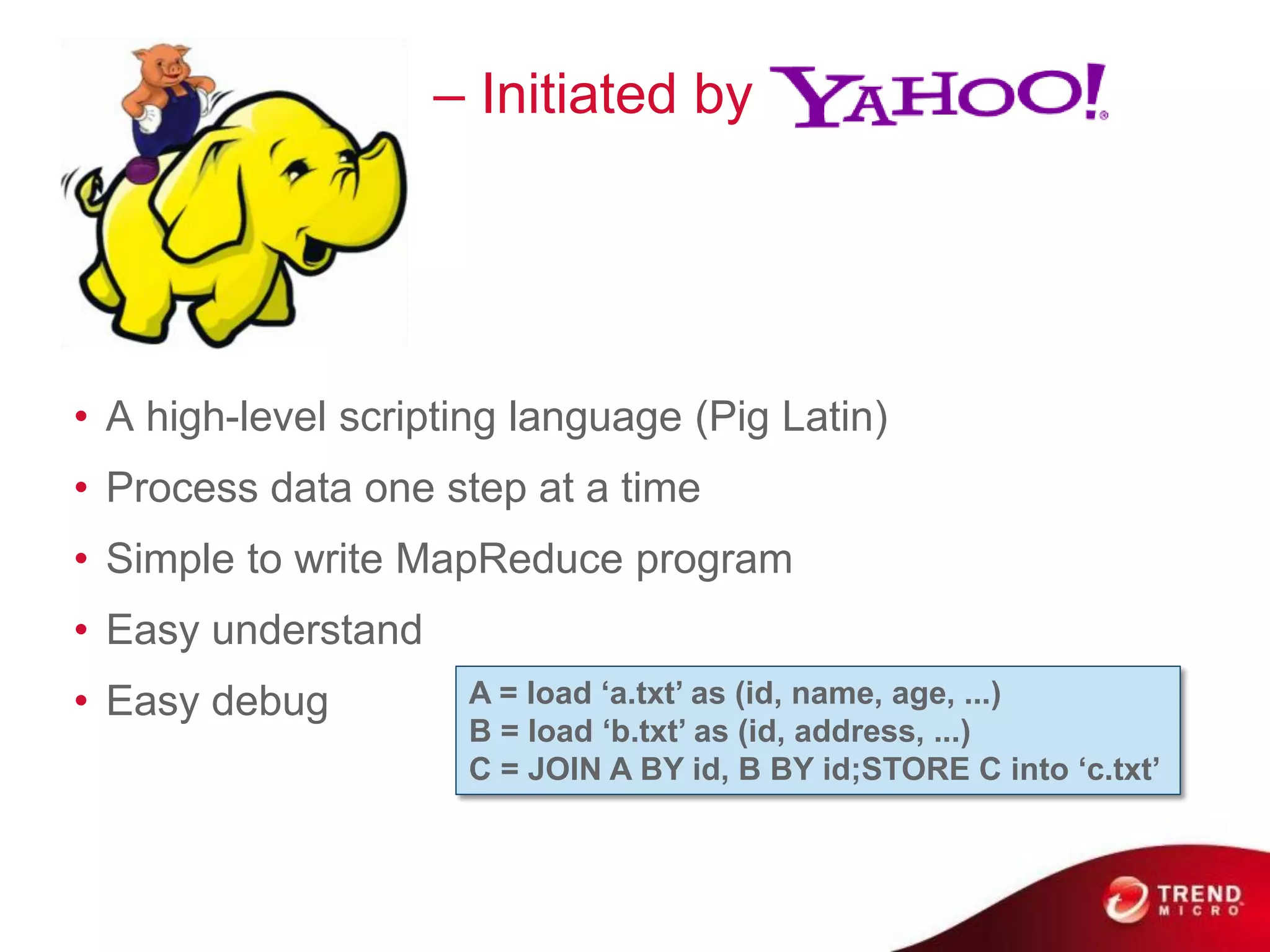 Pig                 – Initiated by




• A high-level scripting language (Pig Latin)
• Process data one step at a time
• Simple to write MapReduce program
• Easy understand
• Easy debug         A = load ‘a.txt’ as (id, name, age, ...)
                     B = load ‘b.txt’ as (id, address, ...)
                     C = JOIN A BY id, B BY id;STORE C into ‘c.txt’
 