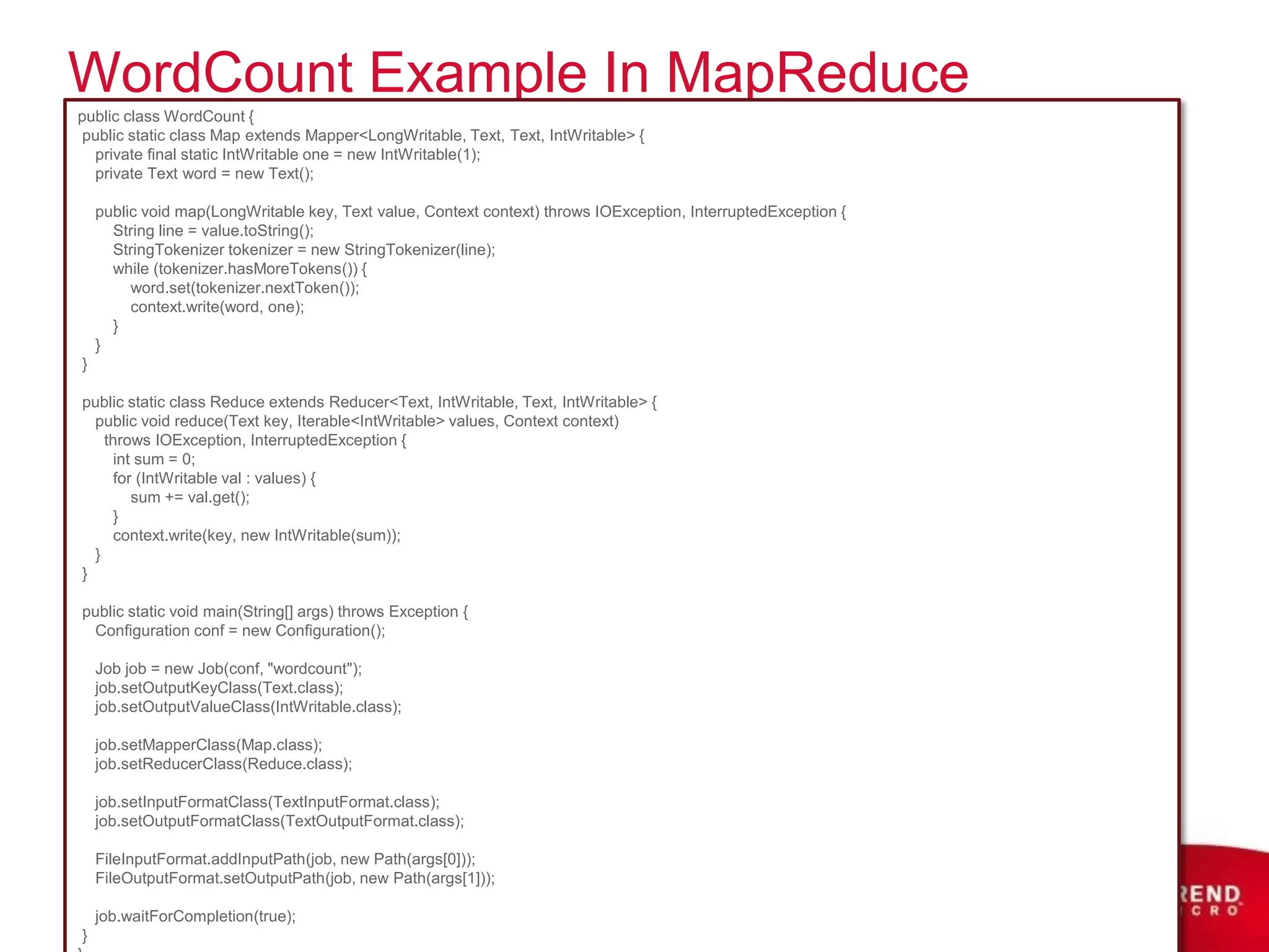 WordCount Example In MapReduce
public class WordCount {
 public static class Map extends Mapper<LongWritable, Text, Text, IntWritable> {
  private final static IntWritable one = new IntWritable(1);
  private Text word = new Text();

    public void map(LongWritable key, Text value, Context context) throws IOException, InterruptedException {
      String line = value.toString();
      StringTokenizer tokenizer = new StringTokenizer(line);
      while (tokenizer.hasMoreTokens()) {
         word.set(tokenizer.nextToken());
         context.write(word, one);
      }
    }
}

public static class Reduce extends Reducer<Text, IntWritable, Text, IntWritable> {
  public void reduce(Text key, Iterable<IntWritable> values, Context context)
    throws IOException, InterruptedException {
      int sum = 0;
      for (IntWritable val : values) {
         sum += val.get();
      }
      context.write(key, new IntWritable(sum));
  }
}

public static void main(String[] args) throws Exception {
 Configuration conf = new Configuration();

    Job job = new Job(conf, "wordcount");
    job.setOutputKeyClass(Text.class);
    job.setOutputValueClass(IntWritable.class);

    job.setMapperClass(Map.class);
    job.setReducerClass(Reduce.class);

    job.setInputFormatClass(TextInputFormat.class);
    job.setOutputFormatClass(TextOutputFormat.class);

    FileInputFormat.addInputPath(job, new Path(args[0]));
    FileOutputFormat.setOutputPath(job, new Path(args[1]));

    job.waitForCompletion(true);
}
 