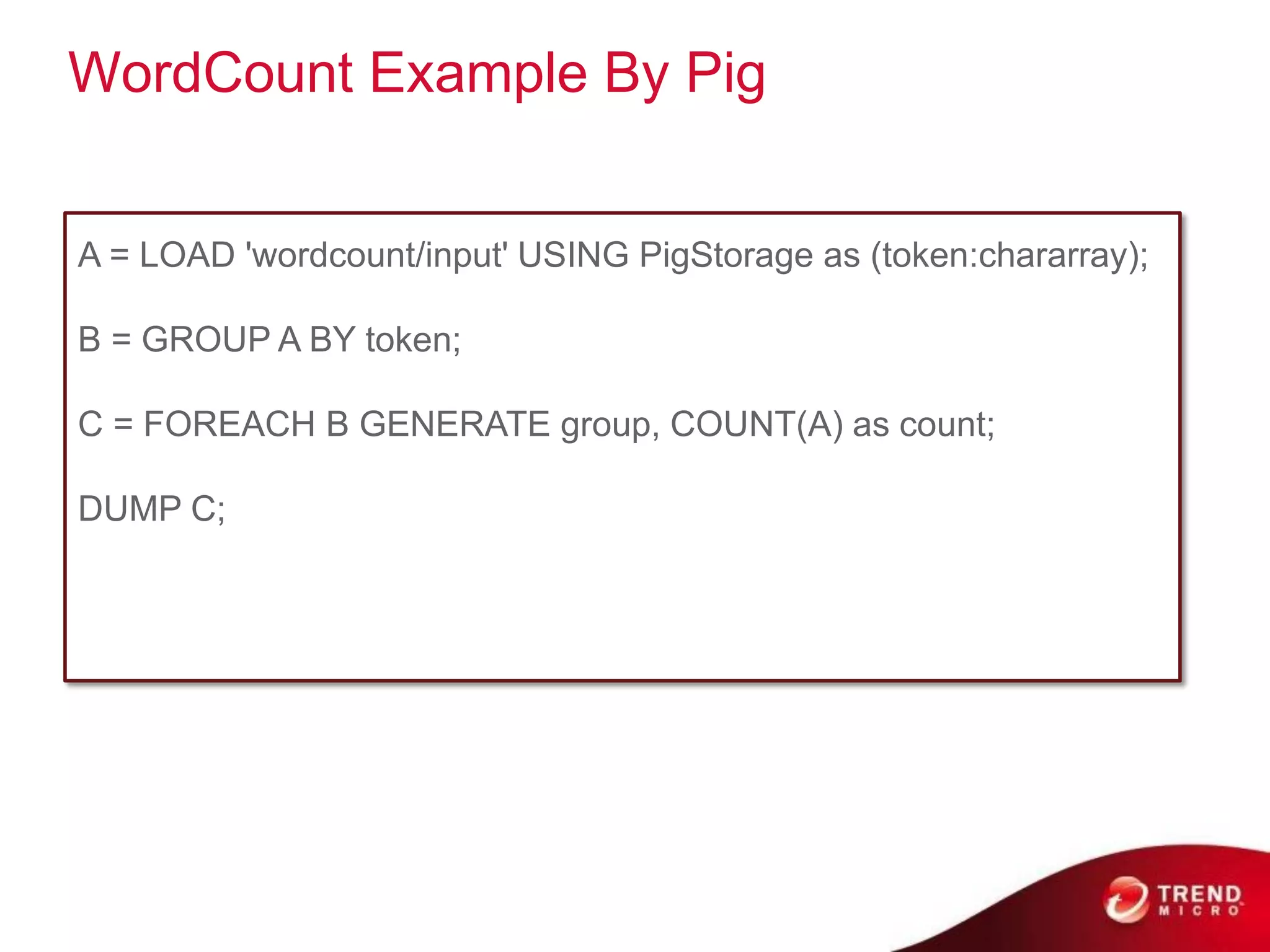 WordCount Example By Pig


A = LOAD 'wordcount/input' USING PigStorage as (token:chararray);

B = GROUP A BY token;

C = FOREACH B GENERATE group, COUNT(A) as count;

DUMP C;
 