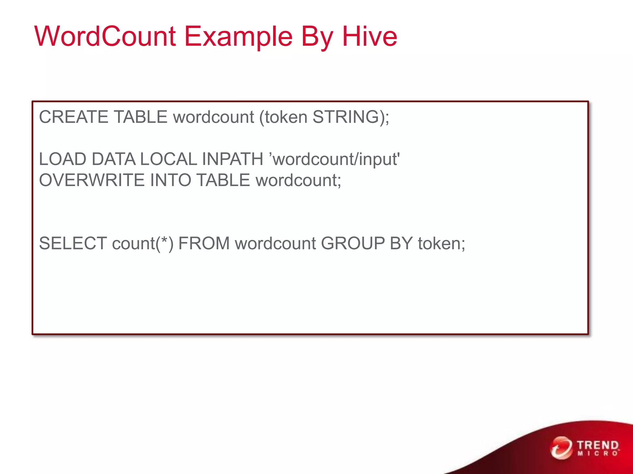 WordCount Example By Hive

CREATE TABLE wordcount (token STRING);

LOAD DATA LOCAL INPATH ’wordcount/input'
OVERWRITE INTO TABLE wordcount;


SELECT count(*) FROM wordcount GROUP BY token;
 