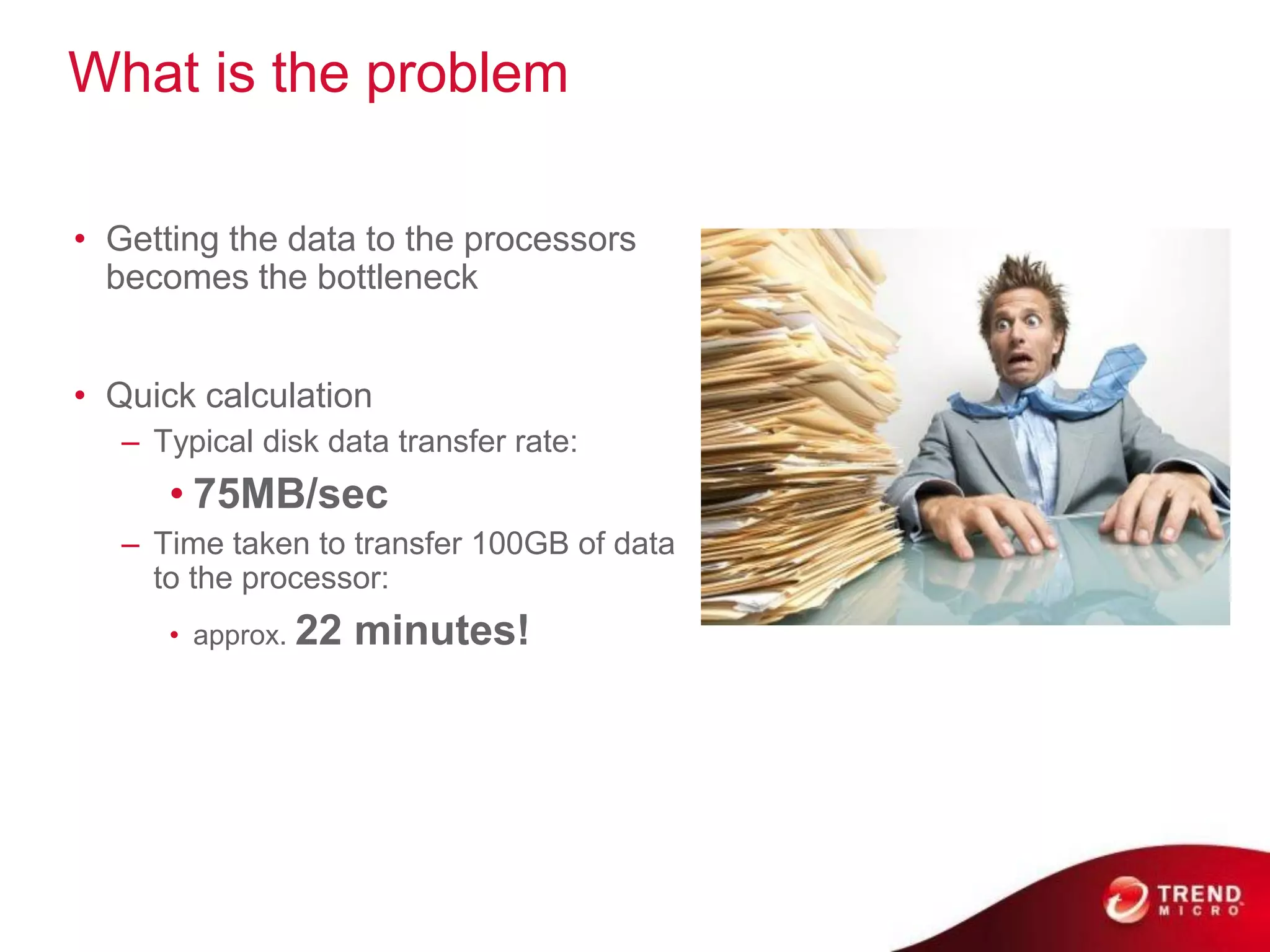 What is the problem

• Getting the data to the processors
  becomes the bottleneck


• Quick calculation
   – Typical disk data transfer rate:
      • 75MB/sec
   – Time taken to transfer 100GB of data
     to the processor:
      • approx. 22   minutes!
 