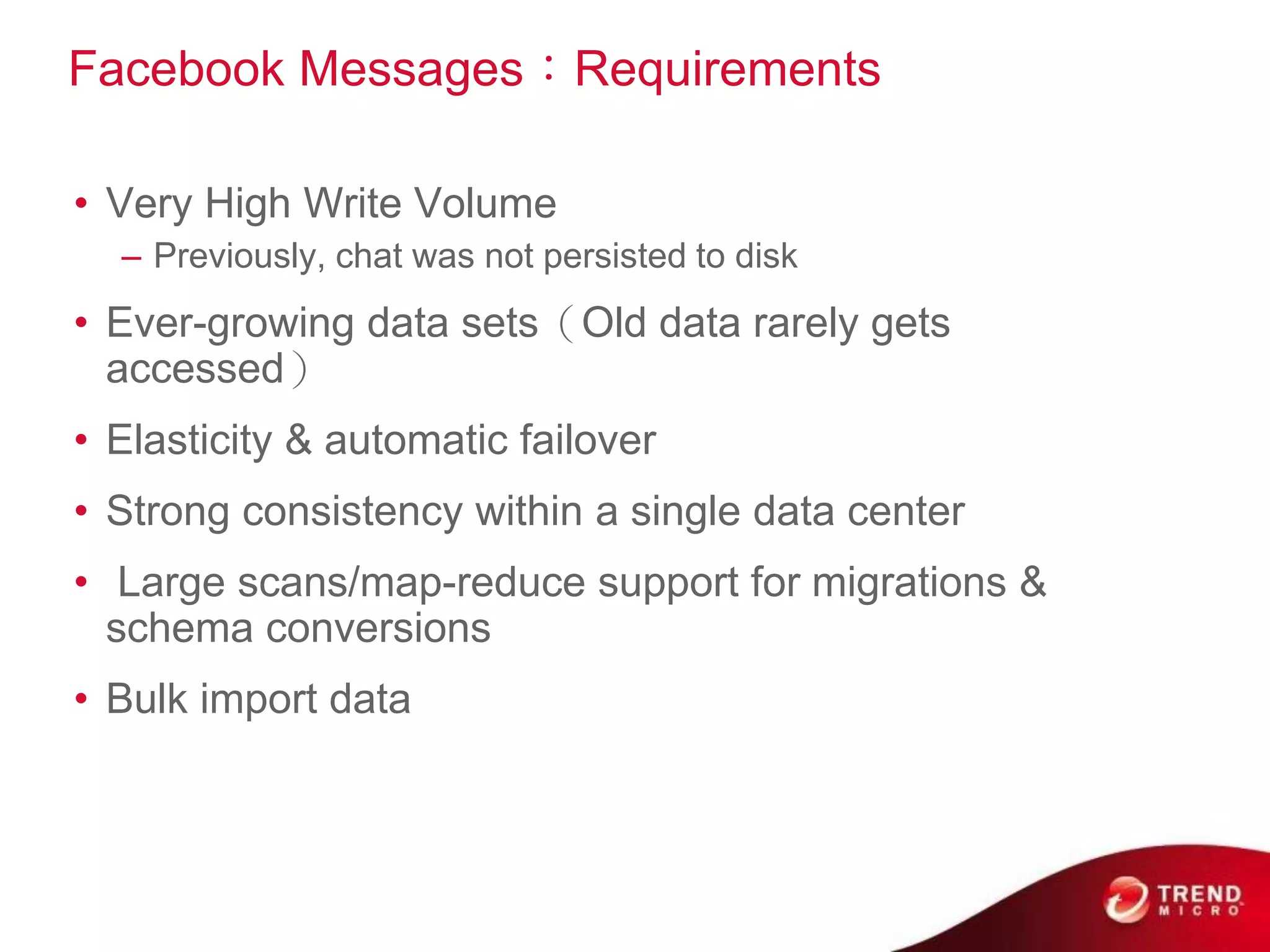 Facebook Messages：Requirements

• Very High Write Volume
  – Previously, chat was not persisted to disk
• Ever-growing data sets（Old data rarely gets
  accessed）
• Elasticity & automatic failover
• Strong consistency within a single data center
• Large scans/map-reduce support for migrations &
  schema conversions
• Bulk import data
 