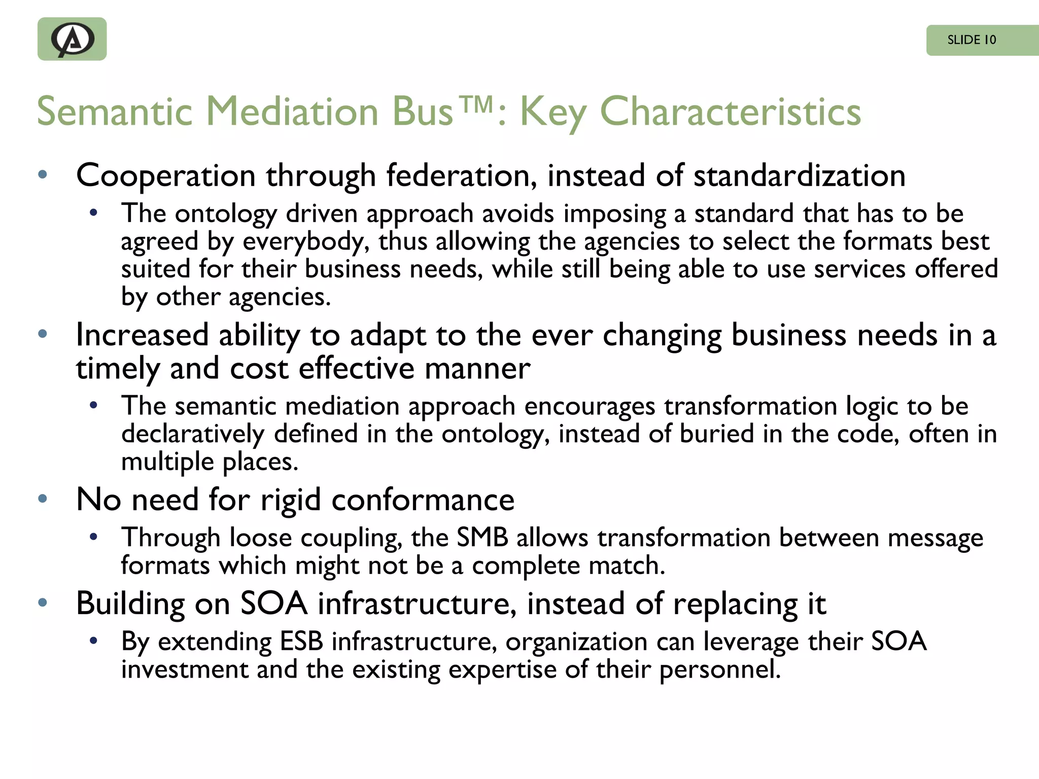 SLIDE 10




Semantic Mediation Bus™: Key Characteristics
• Cooperation through federation, instead of standardization
   • The ontology driven approach avoids imposing a standard that has to be
     agreed by everybody, thus allowing the agencies to select the formats best
     suited for their business needs, while still being able to use services offered
     by other agencies.
• Increased ability to adapt to the ever changing business needs in a
  timely and cost effective manner
   • The semantic mediation approach encourages transformation logic to be
     declaratively defined in the ontology, instead of buried in the code, often in
     multiple places.
• No need for rigid conformance
   • Through loose coupling, the SMB allows transformation between message
     formats which might not be a complete match.
• Building on SOA infrastructure, instead of replacing it
   • By extending ESB infrastructure, organization can leverage their SOA
     investment and the existing expertise of their personnel.
 