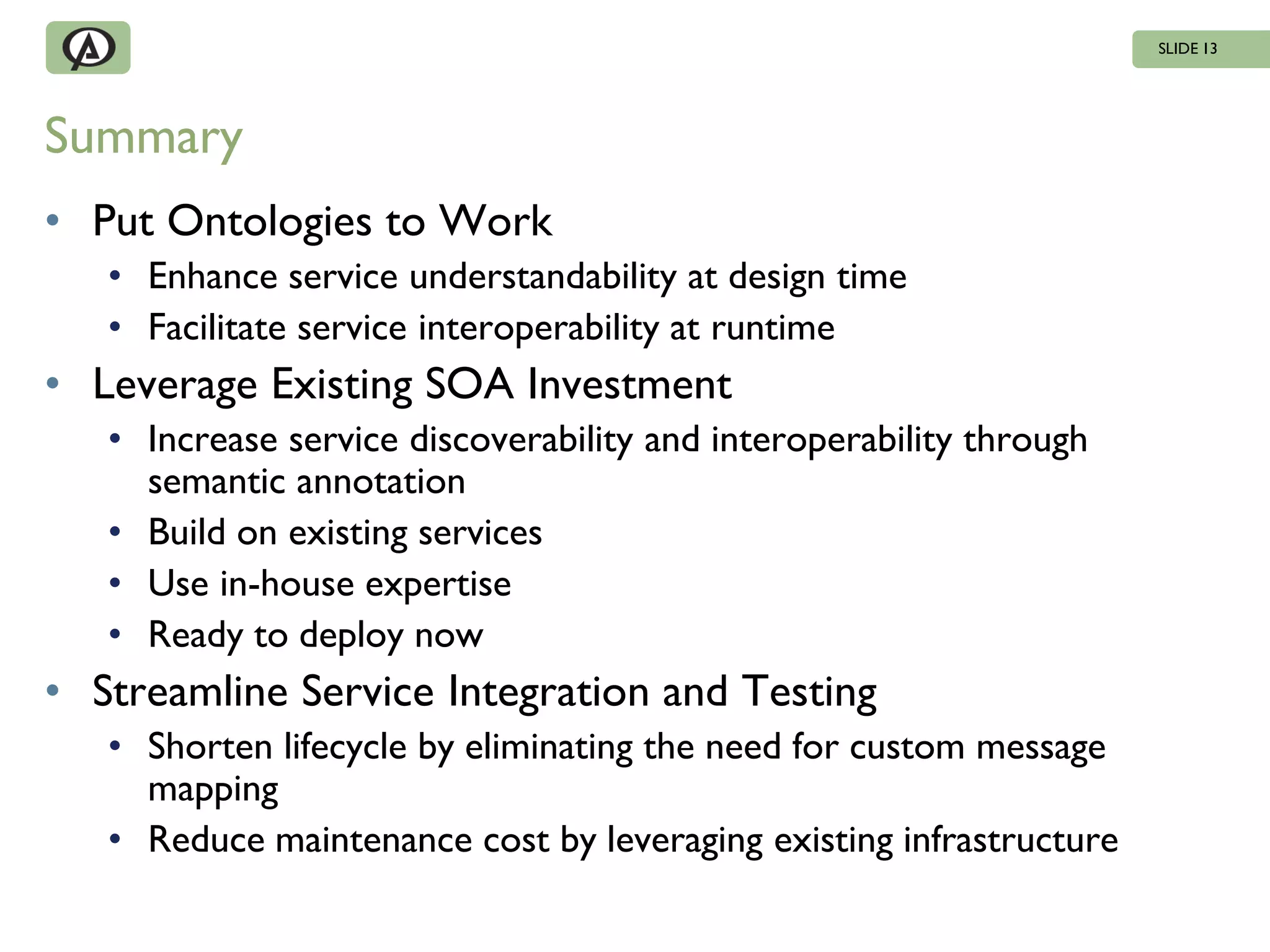 SLIDE 13




Summary
• Put Ontologies to Work
   • Enhance service understandability at design time
   • Facilitate service interoperability at runtime
• Leverage Existing SOA Investment
   • Increase service discoverability and interoperability through
     semantic annotation
   • Build on existing services
   • Use in-house expertise
   • Ready to deploy now
• Streamline Service Integration and Testing
   • Shorten lifecycle by eliminating the need for custom message
     mapping
   • Reduce maintenance cost by leveraging existing infrastructure
 