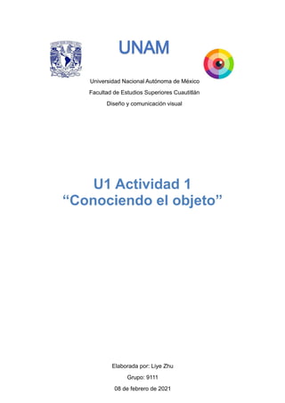 Universidad Nacional Autónoma de México
Facultad de Estudios Superiores Cuautitlán
Diseño y comunicación visual
Elaborada por: Liye Zhu
Grupo: 9111
08 de febrero de 2021
U1 Actividad 1
“Conociendo el objeto”
 