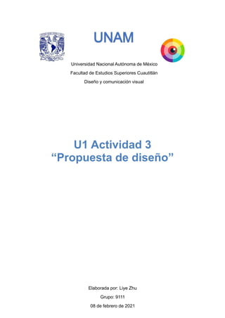 Universidad Nacional Autónoma de México
Facultad de Estudios Superiores Cuautitlán
Diseño y comunicación visual
Elaborada por: Liye Zhu
Grupo: 9111
08 de febrero de 2021
U1 Actividad 3
“Propuesta de diseño”
 