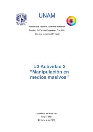 Universidad Nacional Autónoma de México
Facultad de Estudios Superiores Cuautitlán
Diseño y comunicación visual




Elaborada por: Liye Zhu


Grupo: 9221


25 de junio de 2021


U3 Actividad 2


“Manipulación en
medios masivos”
 