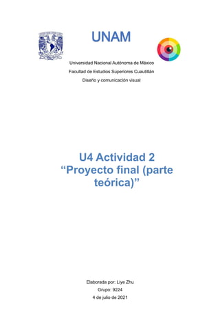 Universidad Nacional Autónoma de México
Facultad de Estudios Superiores Cuautitlán
Diseño y comunicación visual




Elaborada por: Liye Zhu


Grupo: 9224


4 de julio de 2021


U4 Actividad 2


“Proyecto final (parte
teórica)”
 
