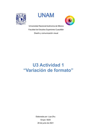 Universidad Nacional Autónoma de México
Facultad de Estudios Superiores Cuautitlán
Diseño y comunicación visual




Elaborada por: Liye Zhu


Grupo: 9225


28 de junio de 2021


U3 Actividad 1


“Variación de formato”
 