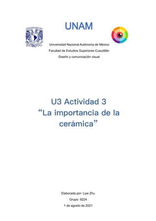 Universidad Nacional Autónoma de México
Facultad de Estudios Superiores Cuautitlán
Diseño y comunicación visual




Elaborada por: Liye Zhu
Grupo: 9224


1 de agosto de 2021


U3 Actividad 3


“La importancia de la
cerámica”
 