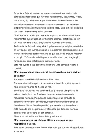 Es tanta la falta de valores en nuestra sociedad que cada ves la
conductas antisociales que hay mas vandalismos, secuestros, robos,
homicidios, etc…con lleva a que la sociedad viva con temor a ser
atacado en cualquier momento ya sea en su casa en su trabajo o
simplemente en algún lugar que este de paso. Esto también es causa
por la falta de empleo y tanta pobreza.


El ser Humano desde que nace está regidos por leyes, principios o
reglamentos que ayudan al ser humano alcanzar estabilidades con
una vida llena de gracia, alegría satisfacciones y Victorias.


Realmente la Mayordomía y el Autogobierno son principios esenciales
en la vida del ser humano ya que si lo aplicamos consideraremos que
lo mas importante del ser humano es que cada uno procure mejorar
su propio “Yo” y cada vida llegara a establecerse como el ejemplo
fundamental para establecerse como persona.


Esto nos ayuda a que debemos llevar una vida correcta y justa a
convivir.


¿Por qué conviene renunciar al derecho natural para vivir en
sociedad?


Porque así podremos vivir con más libertades.


Porque es imposible que una persona a lo largo de la vida siempre
hace el bien y nunca ha hecho un mal.


El derecho natural es una doctrina ética y jurídica que postula la
existencia de derechos fundamentados o determinados en la
naturaleza humana. Propugna la existencia de un conjunto de
derechos universales, anteriores, superiores e independientes al
derecho escrito, al derecho positivo y al derecho consuetudinario.


Está formada por los principios y atributos que todo ser humano
posee por el solo hecho de ser persona.


El derecho natural busca hacer bien y evitar mal.


¿Por qué motivos los códigos éticos o morales no son
respetados a veces?


Para saber porque primero hemos de saber que son los códigos éticos
y morales.


 