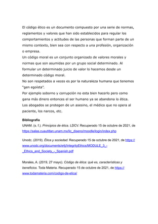 El código ético es un documento compuesto por una serie de normas,
reglamentos y valores que han sido establecidos para regular los
comportamientos y actitudes de las personas que forman parte de un
mismo contexto, bien sea con respecto a una profesión, organización
o empresa.


Un código moral es un conjunto organizado de valores morales y
normas que son asumidas por un grupo social determinado. Al
formular un determinado juicio de valor lo hacemos desde un
determinado código moral.


No son respetados a veces es por la naturaleza humana que tenemos
“gen egoísta”.


Por ejemplo soborno y corrupción no esta bien hacerlo pero como
gana más dinero entonces el ser humano ya se abandona lo ética.


Los abogados se protegen de un asesino, el médico que no opera al
paciente, los narcos, etc.


Bibliografía


UNAM. (s. f.). Principios de ética. LDCV. Recuperado 15 de octubre de 2021, de
https://salas.cuautitlan.unam.mx/lic_diseno/moodle/login/index.php


Unodc. (2019). Ética y sociedad. Recuperado 15 de octubre de 2021, de https://
www.unodc.org/documents/e4j/IntegrityEthics/MODULE_3_-
_Ethics_and_Society_-_Spanish.pdf


Morales, A. (2019, 27 mayo). Código de ética: qué es, características y
beneficios. Toda Materia. Recuperado 15 de octubre de 2021, de https://
www.todamateria.com/codigo-de-etica/


 