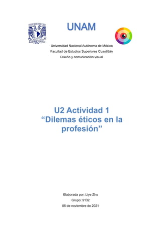Universidad Nacional Autónoma de México
Facultad de Estudios Superiores Cuautitlán
Diseño y comunicación visual




Elaborada por: Liye Zhu


Grupo: 9132


05 de noviembre de 2021


U2 Actividad 1


“Dilemas éticos en la
profesión”
 