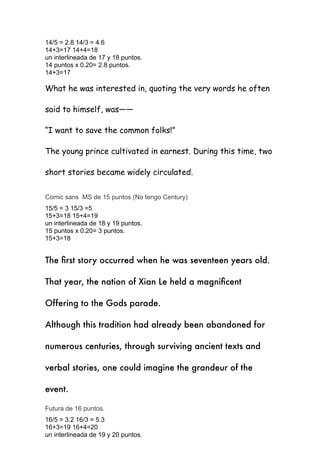 14/5 = 2.8 14/3 = 4.6


14+3=17 14+4=18


un interlineada de 17 y 18 puntos.


14 puntos x 0.20= 2.8 puntos.


14+3=17


What he was interested in, quoting the very words he often
said to himself, was——


“I want to save the common folks!”


The young prince cultivated in earnest. During this time, two
short stories became widely circulated.


Comic sans MS de 15 puntos (No tengo Century)


15/5 = 3 15/3 =5


15+3=18 15+4=19


un interlineada de 18 y 19 puntos.


15 puntos x 0.20= 3 puntos.


15+3=18


The
fi
rst story occurred when he was seventeen years old.


That year, the nation of Xian Le held a magni
fi
cent
Offering to the Gods parade.


Although this tradition had already been abandoned for
numerous centuries, through surviving ancient texts and
verbal stories, one could imagine the grandeur of the
event.


Futura de 16 puntos.


16/5 = 3.2 16/3 = 5.3


16+3=19 16+4=20


un interlineada de 19 y 20 puntos.


 