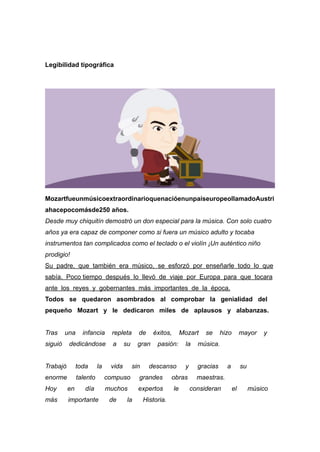 Legibilidad tipográfica
MozartfueunmúsicoextraordinarioquenacióenunpaíseuropeollamadoAustri
ahacepocomásde250 años.


Desde muy chiquitín demostró un don especial para la música. Con solo cuatro
años ya era capaz de componer como si fuera un músico adulto y tocaba
instrumentos tan complicados como el teclado o el violín ¡Un auténtico niño
prodigio!


Su padre, que también era músico, se esforzó por enseñarle todo lo que
sabía. Poco tiempo después lo llevó de viaje por Europa para que tocara
ante los reyes y gobernantes más importantes de la época.


Todos se quedaron asombrados al comprobar la genialidad del
pequeño Mozart y le dedicaron miles de aplausos y alabanzas.


Tras una infancia repleta de éxitos, Mozart se hizo mayor y
siguió dedicándose a su gran pasión: la música.


Trabajó toda la vida sin descanso y gracias a su
enorme talento compuso grandes obras maestras.


Hoy en día muchos expertos le consideran el músico
más importante de la Historia.


 