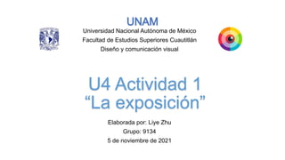 U4 Actividad 1
 
“La exposición”
Elaborada por: Liye Zhu


Grupo: 9134


5 de noviembre de 2021
Universidad Nacional Autónoma de México


Facultad de Estudios Superiores Cuautitlán


Diseño y comunicación visual
 