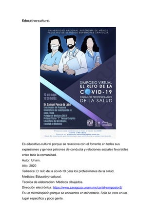 Educativo-cultural.


Es educativo-cultural porque se relaciona con el fomento en todas sus
expresiones y genera patrones de conducta y relaciones sociales favorables
entre toda la comunidad.


Autor: Unam.


Año: 2020
 
Temática: El reto de la covid-19 para los profesionales de la salud.


Medidas: Educativo-cultural.


Técnica de elaboración: Médicos dibujados.
 
Dirección electrónica: https://www.zaragoza.unam.mx/cartel-simposio-2/


Es un microespacio porque se encuentra en minoritario. Solo se vera en un
lugar especifico y poco gente.


 