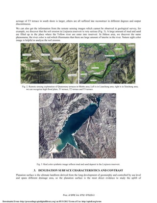 acreage of T3 terrace in south shore is larger, others are all suffered late reconstruct in different degrees and output
discontinuous.
We can also get the information from the remote sensing images which cannot be observed in geological survey, for
example, we discover that the soil erosion in Liujiaxia reservoir is very serious (Fig. 3). A large amount of mud and sand
are filled up in the place where the Yellow river are enter into reservoir. In Hekou area, we discover the same
phenomena, the river color is red which illuminates that there are large amount of laterite in the river. Nature sight color
image is helpful to analyze the soil erosion.
Fig. 2. Remote sensing explanation of Quaternary terraces in Minhe area; Left is in Liancheng area, right is in Xincheng area,
we can recognize high flood plain, T1 terrace, T2 terrace and T3 terrace.
Fig. 3. Real color synthetic image reflects mud and sand deposit in the Liujiaxia reservoir.
3. DENUDATION SURFACE CHARACTERISTICS AND CONTRAST
Planation surface is the ultimate landform derived from the long development of geomorphy and controlled by sea level
and spans different drainage area, so the planation surface is the most direct evidence to study the uplift of
Proc. of SPIE Vol. 6752 675220-3
Downloaded From: http://proceedings.spiedigitallibrary.org/ on 05/31/2013 Terms of Use: http://spiedl.org/terms
 