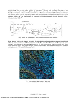 I F24UUUm
4000b
Dabanmountains
3500
Hualong
I
I A Datongriver
P 3000m I 1 P 3000m I  I III
 T JxkY
I /i ArPt1 T-T P1-3 QP1-3 I Ii 01 I  I I I 'IT k Ifl
2500
7 FIuangshui nv
1/
/Pt1d
I
V /
I-1ENX FN.X Foothill planation surface 0Y
Qinghai-Xizang Tibet and was studied unfailing for many years[2-4]
. Former study considered that there are three
uplifting, two planate in Qinghai-Xizang Tibet，and exist two planation surfaces, namely peak planation surface and
main planation surface. From the field survey, we also make sure that there are two planation surfaces(3000m，4000m)
in studying area (Fig. 4)[5]
and inosculate with the conclusion of two planation surfaces in Qilian Mountains(3000m，
4000m) by Li Jijun (2001)[6]
.
Fig.4. Tectonic and geomophological profile from Laji mountains to Daban mountains
Digital elevation model(DEM) is a very useful tool in Quaternary geomophological studying and can distinguish and
understand planation surface in different elevation directly. We made three-dimension DEM diagram in Minhe
area(Fig.5) and researched the geomophological character. We also interpreted that diagram combined with remote
sensing image and original field geological survey data and get the diagram of geomophological geological map based
on three-dimension DEM data in Minhe area (Fig. 6).
Fig.5. Three-dimension DEM diagram in Minhe area.
Proc. of SPIE Vol. 6752 675220-4
Downloaded From: http://proceedings.spiedigitallibrary.org/ on 05/31/2013 Terms of Use: http://spiedl.org/terms
 