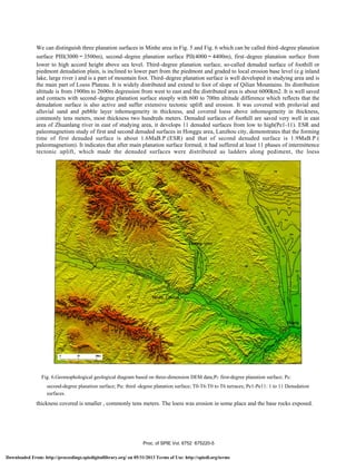 T3
/
We can distinguish three planation surfaces in Minhe area in Fig. 5 and Fig. 6 which can be called third–degree planation
surface PIII(3000～3500m), second–degree planation surface PII(4000～4400m), first–degree planation surface from
lower to high accord height above sea level. Third–degree planation surface, so-called denuded surface of foothill or
piedmont denudation plain, is inclined to lower part from the piedmont and graded to local erosion base level (e.g inland
lake, large river ) and is a part of mountain foot. Third–degree planation surface is well developed in studying area and is
the main part of Loess Plateau. It is widely distributed and extend to foot of slope of Qilian Mountains. Its distribution
altitude is from 1900m to 2600m degression from west to east and the distributed area is about 6000km2. It is well saved
and contacts with second–degree planation surface steeply with 600 to 700m altitude difference which reflects that the
denudation surface is also active and suffer extensive tectonic uplift and erosion. It was covered with proluvial and
alluvial sand and pebble layer inhomogeneity in thickness, and covered loess above inhomogeneity in thickness,
commonly tens meters, most thickness two hundreds meters. Denuded surfaces of foothill are saved very well in east
area of Zhuanlang river in east of studying area, it develops 11 denuded surfaces from low to high(Pe1-11). ESR and
paleomagnetism study of first and second denuded surfaces in Honggu area, Lanzhou city, demonstrates that the forming
time of first denuded surface is about 1.6MaB.P.(ESR) and that of second denuded surface is 1.9MaB.P.(
paleomagnetism). It indicates that after main planation surface formed, it had suffered at least 11 phases of intermittence
tectonic uplift, which made the denuded surfaces were distributed as ladders along pediment, the loess
Fig. 6.Geomophological geological diagram based on three-dimension DEM data;PⅠ: first-degree planation surface; PⅡ:
second-degree planation surface; PⅢ: third -degree planation surface; T0-T6:T0 to T6 terraces; Pe1-Pe11: 1 to 11 Denudation
surfaces.
thickness covered is smaller , commonly tens meters. The loess was erosion in some place and the base rocks exposed.
Proc. of SPIE Vol. 6752 675220-5
Downloaded From: http://proceedings.spiedigitallibrary.org/ on 05/31/2013 Terms of Use: http://spiedl.org/terms
 