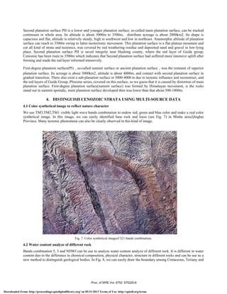 Second planation surface PII is a lower and younger planation surface, so-called main planation surface, can be tracked
continuum in whole area. Its altitude is about 3000m to 3500m, distribute acreage is about 2000km2. Its shape is
capacious and flat, altitude is relatively steady, high in southwest and low in northeast. Anamorphic altitude of planation
surface can reach to 3500m owing to latter neotectonic movement. This planation surface is a flat plateau mountain and
cut all kind of strata and tectonics, was covered by red weathering residue and deposited sand and gravel in low-lying
place. Second planation surface PII is saved integrity near Hualong county, where the red layer of Guide group,
Cenozoic has been risen to 3500m which indicates that Second planation surface had suffered more intensive uplift after
forming and made the red layer reformed intensively.
First-degree planation surface(PI)，so-called summit surface or ancient planation surface，was the remnant of superior
planation surface. Its acreage is about 3000km2, altitude is about 4000m, and contact with second planation surface in
gradual transition. There also exist a sub-planation surface in 3000-4000 m due to tectonic influence and reconstruct, and
the red layers of Guide Group, Pliocene series, covered on this surface, so we guess that it is caused by distortion of main
planation surface. First-degree planation surface(summit surface) was formed by Himalayan movement, is the rocks
stand out in summit sporadic, main planation surface developed then was lower than that about 500-1000m.
4. DISTINGUISH CENOZOIC STRATA USING MULTI-SOURCE DATA
4.1 Color synthetical image to reflect nature character
We use TM3,TM2,TM1 visible light wave bands combination to endow red, green and blue color and make a real color
synthetical image. In this image, we can easily identified base rock and loess (see Fig. 7) in Minhe area,Qinghai
Province. Many tectonic phenomena can also be clearly observed in this kind of image.
Fig. 7. Color synthetical imageof 321 bands combination.
4.2 Water content analyze of different rock
Bands combination 5, 3 and NDWI can be use to analyze water content analyze of different rock. It is different in water
content duo to the difference in chemical composition, physical character, structure in different rocks and can be use as a
new method to distinguish geological bodies. In Fig. 8, we can easily draw the boundary among Cretaceous, Teriany and
Proc. of SPIE Vol. 6752 675220-6
Downloaded From: http://proceedings.spiedigitallibrary.org/ on 05/31/2013 Terms of Use: http://spiedl.org/terms
 