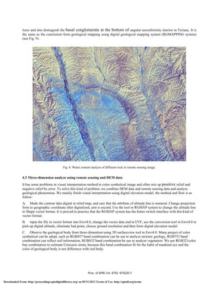 A
'—if
loess and also distinguish the basal conglomerate at the bottom of angular unconformity interior in Teriany. It is
the same as the conclusion from geological mapping using digital geological mapping system (RGMAPPING system)
(see Fig. 9).
Fig. 8. Water content analyze of different rock in remote sensing image.
4.3 Three-dimension analyze using remote sensing and DEM data
It has some problems in visual interpretation method to color synthetical image and often mix up positive relief and
negative relief by error. To solve this kind of problem, we combine DEM data and remote sensing data and analyze
geological phenomena. We mainly finish visual interpretation using digital elevation model, the method and flow is as
follow:
A. Made the contour data digital in relief map, and care that the attribute of altitude line is numeral. Change projection
form to geographic coordinate after digitalized, unit is second. Use the tool in RGMAP system to change the altitude line
to Shape vector format. It is proved in practice that the RGMAP system has the better switch interface with this kind of
vector format.
B. input the file in vector format into Envi4.0, change the vector data end in EVF, use the conversion tool in Envi4.0 to
pick-up digital altitude, eliminate bad point, choose ground resolution and then form digital elevation model.
C. Observe the geological body from three-dimention using 3D surfaceview tool in Envi4.0. Many project of color
synthetical can be adopt, such as RGB457 band combination can be use to analyze tectonic geology, RGB753 band
combination can reflect soil information, RGB432 band combination be use to analyze vegetation. We use RGB321color
ban combination to estimate Cenozoic strata, because this band combination fit for the habit of mankind eye and the
color of geological body is not difference with real body.
Proc. of SPIE Vol. 6752 675220-7
Downloaded From: http://proceedings.spiedigitallibrary.org/ on 05/31/2013 Terms of Use: http://spiedl.org/terms
 