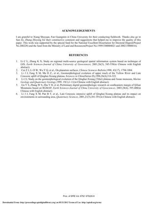 ACKNOWLEDGEMENTS
I am grateful to Xiang Shuyuan, Fan Guangmin in China University for their conducting fieldwork. Thanks also go to
Sun Ze, Zhang Zhiyong for their constructive comment and suggestions that helped me to improve the quality of this
paper. This work was supported by the special fund for the National Excellent Dissertation for Doctoral Degree(Project
No.200228) and the fund from the Ministry of Land and Resources(Project No.19991300004021 and 200213000016).
REFERENCES
1. Li C L, Zhang K X, Study on regional multi-source geological spatial information system based on technique of
GIS, Earth Sciences-Journal of China University of Geosciences, 2001,26(5), 545-550(in Chinese with English
abstract).
2. Cui Z J, Li D W, Wu Y Q, et al., On planation surfaces, Chinese Sciences Bulletin,1998, 43(17), 1794-1804.
3. Li J J, Fang X M, Ma H Z., et al., Geomorphological evolution of upper reach of the Yellow River and Late
Cenozoic uplift of Qinghai-Xizang plateau, Sciences in China(Series D),1996,26(4),316-322.
4. Li J J, Study on the geomorphological evolution of the Qinghai-Xizang (Tibet) plateau and Asian monsoon, Marine
Geology and Quaternary Geology,1999, 19(1),1-11(in Chinese with English abstract).
5. Gu Y S, Zhang W S, Zhu Y H, et al, Preliminary digital geomorphologic research on southeastern margin of Qilian
Mountains based on RGMAP, Earth Sciences-Journal of China University of Geosciences, 2003,28(4), 395-400(in
Chinese with English abstract).
6. Li J J, Fang X M, Pan B T, et al., Late Cenozoic intensive uplift of Qinghai-Xizang plateau and its impact on
environments in surrounding area, Quaternary Sciences, 2001,21(5),381-391(in Chinese with English abstract).
Proc. of SPIE Vol. 6752 675220-9
Downloaded From: http://proceedings.spiedigitallibrary.org/ on 05/31/2013 Terms of Use: http://spiedl.org/terms
 