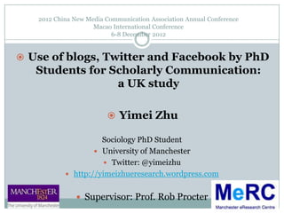 2012 China New Media Communication Association Annual Conference
                    Macao International Conference
                          6-8 December 2012


 Use of blogs, Twitter and Facebook by PhD
   Students for Scholarly Communication:
                 a UK study

                          Yimei Zhu

                     Sociology PhD Student
                    University of Manchester
                       Twitter: @yimeizhu
            http://yimeizhueresearch.wordpress.com


                Supervisor: Prof. Rob Procter
 
