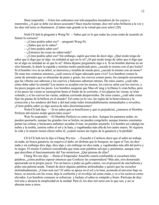 12
Shun respondió: —Estos tres soberanos son sólo pequeños moradores de los yuyos y
matorrales. ¿A qué se debe ese deseo acuciante? Hace mucho tiempo, diez mil soles brillaron a la vez y
los diez mil seres se iluminaron. ¡Cuánto más grande es la virtud que esos soles! (20)
Nieh Ch‘üeh le preguntó a Wang Ni: —Sabes qué es lo que todas las cosas están de acuerdo en
llamar lo correcto?
—¿Cómo podría saber eso? —preguntó Wang Ni.
—¿Sabes que no lo sabes?
—¿Cómo podría saber eso?
—¿Entonces las cosas no saben nada?
—¿Cómo podría saber eso? Sin embargo, supón que trato de decir algo. ¿Qué modo tengo de
saber que si digo que sé algo en realidad sé que no lo sé? ¿O qué modo tengo de saber que si digo que
no sé algo en realidad no sé que lo sé? Ahora déjame preguntarte algo a ti. Si un hombre duerme en un
sitio húmedo, le duele la espalda y termina medio paralizado pero, ¿sucede lo mismo con el pez locha?
Si el hombre vive en un árbol, se aterroriza y tiembla de miedo pero, ¿sucede lo mismo con un mono?
De estas tres criaturas entonces, ¿cuál conoce el lugar adecuado para vivir? Los hombres comen la
carne de animales que se alimentan de pasto y grano, los ciervos comen pasto, los ciempiés encuentran
que las víboras son sabrosas y los cuervos y halcones saborean ratones. De estos cuatro, ¿cuál sabe
cómo debe saber la comida? Los monos se acoplan con los monos, los ciervos salen con los ciervos, y
los peces juegan con los peces. Los hombres aseguran que Mao-ch‘iang y la Dama Li eran bellas, pero
si los peces las vieran se sumergirían hasta el fondo de la corriente; si los pájaros las vieran, se irían
volando; y si los ciervos las vieran, saldrían corriendo despavoridos. De estos cuatro, ¿cuál sabe cómo
fijar las pautas de la belleza en el mundo? Tal como yo lo veo, las reglas de la benevolencia y la
corrección y los senderos del bien y del mal están todos irremediablemente enmarañados y revueltos.
¿Cómo podría saber yo algo acerca de tales discriminaciones?
Nieh-Ch‘üeh dijo: — Si no sabes qué es beneficioso y qué es perjudicial, ¿entonces el Hombre
Perfecto del mismo modo ignora tales cosas?
Wan Ni respondió: —El Hombre Perfecto es como un dios. Aunque los pantanos ardan, no
pueden quemarlo; aunque los grandes ríos se hielen, no pueden congelarlo; aunque truenos constantes
partan las colinas y huracanes aullantes sacudan el mar, no pueden asustarlo. Un hombre así cabalga las
nubes y la niebla, camina sobre el sol y la luna, y vagabundea más allá de los cuatro mares. Ni siquiera
la vida y la muerte tienen efecto sobre él, ¡cuánto menos las reglas de la ganancia y la pérdida!
Ch‘ü Ch‘üeh-tzu le dijo a Chang Wu-tzu: —Escuché a Confucio decir que el sabio no trabaja
en nada, no busca ganancia, no esquiva el daño, no disfruta que lo busquen, no sigue el Tao, no dice
nada y sin embargo dice algo, dice algo y sin embargo no dice nada, y vagabundea más allá del polvo y
la mugre. El mismo Confucio consideraba que éstas eran palabras salvajes y petulantes, aunque creo
que describen el funcionamiento del Tao misterioso. ¿Qué piensas de ellas?
Chang Wu-tzu dijo: —Hasta el Emperador Amarillo estaría confundido si escuchara tales
palabras, ¿cómo podrías esperar entonces que Confucio las comprendiera? Más aún, eres demasiado
apresurado en tu propio juicio. Ves un huevo y pides un gallo cantor, ves el proyectil de una ballesta y
pides una paloma asada. Trataré de decir algunas palabras atolondradas y quiero que las escuches
atolondradamente. ¿Cómo será eso? El sabio se apoya en el sol y la luna, acomoda al universo bajo su
brazo, se mezcla con las cosas, deja la confusión y el revoltijo tal como están, y ve a los esclavos como
elevados. Los hombres comunes se esfuerzan y luchan; el sabio es estúpido y bruto. Participa de diez
mil eras y alcanza la simplicidad en la unidad. Para él, los diez mil seres son lo que son, y así se
abrazan unos a otros.
 