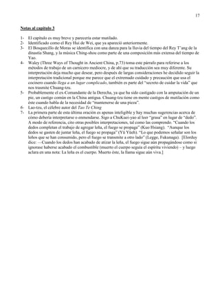 17
Notas al capítulo 3
1- El capítulo es muy breve y parecería estar mutilado.
2- Identificado como el Rey Hui de Wei, que ya apareció anteriormente.
3- El Bosquecillo de Moras se identifica con una danza para la lluvia del tiempo del Rey T‘ang de la
dinastía Shang, y la música Ching-shou como parte de una composición más extensa del tiempo de
Yao.
4- Waley (Three Ways of Thought in Ancient China, p.73) toma este párrafo para referirse a los
métodos de trabajo de un carnicero mediocre, y de ahí que su traducción sea muy diferente. Su
interpretación deja mucho que desear, pero después de largas consideraciones he decidido seguir la
interpretación tradicional porque me parece que el extremado cuidado y precaución que usa el
cocinero cuando llega a un lugar complicado, también es parte del ―secreto de cuidar la vida‖ que
nos trasmite Chuang-tzu.
5- Probablemente el ex-Comandante de la Derecha, ya que ha sido castigado con la amputación de un
pie, un castigo común en la China antigua. Chuang-tzu tiene en mente castigos de mutilación como
éste cuando habla de la necesidad de ―mantenerse de una pieza‖.
6- Lao-tzu, el célebre autor del Tao Te Ching
7- La primera parte de esta última oración es apenas inteligible y hay muchas sugerencias acerca de
cómo debería interpretarse o enmendarse. Sigo a ChuKuei-yao al leer ―grasa‖ en lugar de ―dedo‖.
A modo de referencia, cito otras posibles interpretaciones, tal como las comprendo. ―Cuando los
dedos completan el trabajo de agregar leña, el fuego se propaga‖ (Kuo Hsiang). ―Aunque los
dedos se gasten de juntar leña, el fuego se propaga‖ (Yü Yüeh). ―Lo que podemos señalar son los
leños que se han consumido, pero el fuego se transmite a otro lado‖ (Legge, Fukunaga). [Elorduy
dice: —Cuando los dedos han acabado de atizar la leña, el fuego sigue aún propagándose como si
ignorase haberse acabado el combustible (muerto el cuerpo seguía el espíritu viviendo) – y luego
aclara en una nota: La leña es el cuerpo. Muerto éste, la llama sigue aún viva.]
 