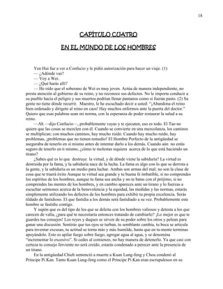 18
CAPÍTULO CUATRO
EN EL MUNDO DE LOS HOMBRES
Yen Hui fue a ver a Confucio y le pidió autorización para hacer un viaje. (1)
— ¿Adónde vas?
— Voy a Wei.
— ¿Qué harás allí?
— He oído que el soberano de Wei es muy joven. Actúa de manera independiente, no
presta atención al gobierno de su reino, y no reconoce sus defectos. No le importa conducir a
su pueblo hacia el peligro y sus muertos podrían llenar pantanos como si fueran pasto. (2) Su
gente no tiene dónde recurrir. Maestro, le he escuchado decir a usted: ―¡Abandona el reino
bien ordenado y dirígete al reino en caos! Hay muchos enfermos ante la puerta del doctor.‖
Quiero que esas palabras sean mi norma, con la esperanza de poder restaurar la salud a su
reino.
—Ah —dijo Confucio—, probablemente vayas y te ejecuten, eso es todo. El Tao no
quiere que las cosas se mezclen con él. Cuando se convierte en una mezcolanza, los caminos
se multiplican; con muchos caminos, hay mucho ruido. Cuando hay mucho ruido, hay
problemas, ¡problemas que no tienen remedio! El Hombre Perfecto de la antigüedad se
aseguraba de tenerlo en sí mismo antes de intentar darlo a los demás. Cuando aún no estás
seguro de tenerlo en ti mismo, ¿cómo te molestas siquiera acerca de lo que está haciendo un
tirano?
¿Sabes qué es lo que destruye la virtud, y de dónde viene la sabiduría? La virtud es
destruida por la fama, y la sabiduría nace de la lucha. La fama es algo con lo que se derrota a
la gente, y la sabiduría es un medio para luchar. Ambas son armas del mal; no son la clase de
cosa que te traerá éxito Aunque tu virtud sea grande y tu buena fe imbatible, si no comprendes
los espíritus de los hombres, aunque tu fama sea ancha y no te batas con el prójimo, si no
comprendes las mentes de los hombres, y en cambio apareces ante un tirano y lo fuerzas a
escuchar sermones acerca de la benevolencia y la equidad, las medidas y las normas, estarás
simplemente utilizando los defectos de los hombres para exhibir tu propia excelencia. Serás
tildado de fastidioso. El que fastidia a los demás será fastidiado a su vez. Probablemente este
hombre se fastidie contigo.
Y supón que es del tipo de los que se deleita con los hombres valiosos y detesta a los que
carecen de valía, ¿para qué te necesitaría entonces tratando de cambiarlo? ¡Lo mejor es que te
guardes tus consejos! Los reyes y duques se sirven de su poder sobre los otros y pelean para
ganar una discusión. Sentirás que tus ojos se turban, tu semblante cambia, tu boca se articula
para inventar excusas, tu actitud se torna más y más humilde, hasta que en tu mente terminas
apoyándolo. Esto es apilar fuego sobre fuego, agregar agua al agua, y se denomina
―incrementar lo excesivo‖. Si cedes al comienzo, no hay manera de detenerlo. Ya que casi con
certeza tu consejo ferviente no será creído, estarás condenado a perecer ante la presencia de
un tirano.
En la antigüedad Chieh sentenció a muerte a Kuan Lung-feng y Chou condenó al
Príncipe Pi Kan. Tanto Kuan Lung-feng como el Príncipe Pi Kan eran escrupulosos en su
 