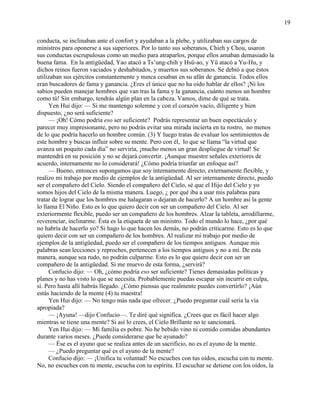 19
conducta, se inclinaban ante el confort y ayudaban a la plebe, y utilizaban sus cargos de
ministros para oponerse a sus superiores. Por lo tanto sus soberanos, Chieh y Chou, usaron
sus conductas escrupulosas como un medio para atraparlos, porque ellos amaban demasiado la
buena fama. En la antigüedad, Yao atacó a Ts‘ung-chih y Hsü-ao, y Yü atacó a Yu-Hu, y
dichos reinos fueron vaciados y deshabitados, y muertos sus soberanos. Se debió a que éstos
utilizaban sus ejércitos constantemente y nunca cesaban en su afán de ganancia. Todos ellos
eran buscadores de fama y ganancia. ¿Eres el único que no ha oído hablar de ellos? ¡Ni los
sabios pueden manejar hombres que van tras la fama y la ganancia, cuánto menos un hombre
como tú! Sin embargo, tendrás algún plan en la cabeza. Vamos, dime de qué se trata.
Yen Hui dijo: — Si me mantengo solemne y con el corazón vacío, diligente y bien
dispuesto, ¿no será suficiente?
— ¡Oh! Cómo podría eso ser suficiente? Podrás representar un buen espectáculo y
parecer muy impresionante, pero no podrás evitar una mirada incierta en tu rostro, no menos
de lo que podría hacerlo un hombre común. (3) Y luego tratas de evaluar los sentimientos de
este hombre y buscas influir sobre su mente. Pero con él, lo que se llama ―la virtud que
avanza un poquito cada día‖ no serviría, ¡mucho menos un gran despliegue de virtud! Se
mantendrá en su posición y no se dejará convertir. ¡Aunque muestre señales exteriores de
acuerdo, internamente no lo considerará! ¿Cómo podría triunfar un enfoque así?
— Bueno, entonces supongamos que soy internamente directo, externamente flexible, y
realizo mi trabajo por medio de ejemplos de la antigüedad. Al ser internamente directo, puedo
ser el compañero del Cielo. Siendo el compañero del Cielo, sé que el Hijo del Cielo y yo
somos hijos del Cielo de la misma manera. Luego, ¿ por qué iba a usar mis palabras para
tratar de lograr que los hombres me halagaran o dejaran de hacerlo? A un hombre así la gente
lo llama El Niño. Esto es lo que quiero decir con ser un compañero del Cielo. Al ser
exteriormente flexible, puedo ser un compañero de los hombres. Alzar la tableta, arrodillarme,
reverenciar, inclinarme. Ésta es la etiqueta de un ministro. Todo el mundo lo hace, ¿por qué
no habría de hacerlo yo? Si hago lo que hacen los demás, no podrán criticarme. Esto es lo que
quiero decir con ser un compañero de los hombres. Al realizar mi trabajo por medio de
ejemplos de la antigüedad, puedo ser el compañero de los tiempos antiguos. Aunque mis
palabras sean lecciones y reproches, pertenecen a los tiempos antiguos y no a mí. De esta
manera, aunque sea rudo, no podrán culparme. Esto es lo que quiero decir con ser un
compañero de la antigüedad. Si me muevo de esta forma, ¿servirá?
Confucio dijo: — Oh, ¿cómo podría eso ser suficiente? Tienes demasiadas políticas y
planes y no has visto lo que se necesita. Probablemente puedas escapar sin incurrir en culpa,
sí. Pero hasta allí habrás llegado. ¿Cómo piensas que realmente puedes convertirlo? ¡Aún
estás haciendo de la mente (4) tu maestra!
Yen Hui dijo: — No tengo más nada que ofrecer. ¿Puedo preguntar cuál sería la vía
apropiada?
— ¡Ayuna! —dijo Confucio—. Te diré qué significa. ¿Crees que es fácil hacer algo
mientras se tiene una mente? Si así lo crees, el Cielo Brillante no te sancionará.
Yen Hui dijo: — Mi familia es pobre. No he bebido vino ni comido comidas abundantes
durante varios meses. ¿Puede considerarse que he ayunado?
— Ése es el ayuno que se realiza antes de un sacrificio, no es el ayuno de la mente.
— ¿Puedo preguntar qué es el ayuno de la mente?
Confucio dijo: — ¡Unifica tu voluntad! No escuches con tus oídos, escucha con tu mente.
No, no escuches con tu mente, escucha con tu espíritu. El escuchar se detiene con los oídos, la
 