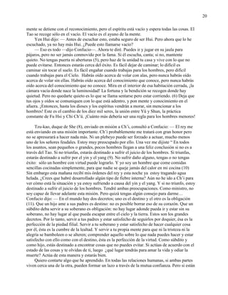 20
mente se detiene con el reconocimiento, pero el espíritu está vacío y espera todas las cosas. El
Tao se recoge sólo en el vacío. El vacío es el ayuno de la mente.
Yen Hui dijo: — Antes de escuchar esto, estaba seguro de ser Hui. Pero ahora que lo he
escuchado, ya no hay más Hui. ¿Puede esto llamarse vacío?
— Eso es todo —dijo Confucio—. Ahora te diré. Puedes ir y jugar en su jaula para
pájaros, pero no ser jamás conmovido por la fama. Si él escucha, canta; si no, mantente
quieto. No tengas puerta ni aberturas (5), pero haz de la unidad tu casa y vive con lo que no
puede evitarse. Entonces estarás cerca del éxito. Es fácil dejar de caminar; lo difícil es
caminar sin tocar el suelo. Es fácil engañar cuando trabajas para los hombres, pero difícil
cuando trabajas para el Cielo. Habrás oído acerca de volar con alas, pero nunca habrás oído
acerca de volar sin ellas. Habrás oído acerca del conocimiento que conoce, pero nunca habrás
oído acerca del conocimiento que no conoce. Mira en el interior de esa habitación cerrada, ¡la
cámara vacía donde nace la luminosidad! La fortuna y la bendición se recogen donde hay
quietud. Pero no quedarte quieto es lo que se llama sentarse pero estar corriendo. (6) Deja que
tus ojos y oídos se comuniquen con lo que está adentro, y pon mente y conocimiento en el
afuera. ¡Entonces, hasta los dioses y los espíritus vendrán a morar, sin mencionar a los
hombres! Este es el cambio de los diez mil seres, la unión entre Yü y Shun, la práctica
constante de Fu Hsi y Chi Ch‘ü. ¡Cuánto más debería ser una regla para los hombres menores!
Tzu-kao, duque de She (8), enviado en misión a Ch‘i, consultó a Confucio: — El rey me
está enviando en una misión importante. Ch‘i probablemente me tratará con gran honor pero
no se apresurará a hacer nada más. Ni un plebeyo puede ser forzado a actuar, mucho menos
uno de los señores feudales. Estoy muy preocupado por ello. Una vez me dijiste ― En todos
los asuntos, sean pequeños o grandes, pocos hombres llegan a una feliz conclusión si no es a
través del Tao. Si no triunfas, estarás destinado a sufrir el juicio de los hombres. Si triunfas,
estarás destinado a sufrir por el yin y el yang (9). No sufrir daño alguno, tengas o no tengas
éxito: sólo un hombre con virtud puede lograrlo. Y yo soy un hombre que come comidas
sencillas cocinadas simplemente, para que nadie se queje jamás del calor en mi cocina (10)
Sin embargo esta mañana recibí mis órdenes del rey y esta noche ya estoy tragando agua
helada. ¿Crees que habré desarrollado algún tipo de fiebre interna? Aún no he ido a Ch‘i para
ver cómo está la situación y ya estoy sufriendo a causa del yin y el yang. Y si no triunfo, estoy
destinado a sufrir el juicio de los hombres. Tendré ambas preocupaciones. Como ministro, no
soy capaz de llevar adelante esta misión. Pero quizá tengas algún consejo para darme…
Confucio dijo: — En el mundo hay dos decretos; uno es el destino y el otro es la obligación
(11). Que un hijo ame a sus padres es destino: no es posible borrar eso de su corazón. Que un
súbdito deba servir a su soberano es obligación: no hay lugar adonde pueda ir y estar sin su
soberano, no hay lugar al que pueda escapar entre el cielo y la tierra. Estos son los grandes
decretos. Por lo tanto, servir a tus padres y estar satisfecho de seguirlos por doquier, ésa es la
perfección de la piedad filial. Servir a tu soberano y estar satisfecho de hacer cualquier cosa
por él, ésta es la cumbre de la lealtad. Y servir a tu propia mente para que ni la tristeza ni la
alegría se bamboleen o se alteren; comprender aquello sobre lo que nada puedes hacer y estar
satisfecho con ello como con el destino, ésta es la perfección de la virtud. Como súbdito y
como hijo, estás destinado a encontrar cosas que no puedes evitar. Si actúas de acuerdo con el
estado de las cosas y te olvidas de ti, luego ¿qué lugar tendrás para amar la vida y odiar la
muerte? Actúa de esta manera y estarás bien.
Quiero contarte algo que he aprendido. En todas las relaciones humanas, si ambas partes
viven cerca una de la otra, pueden formar un lazo a través de la mutua confianza. Pero si están
 