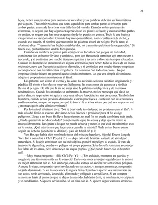 21
lejos, deben usar palabras para comunicar su lealtad y las palabras deberán ser transmitidas
por alguien. Transmitir palabras que sean agradables para ambas partes o irritantes para
ambas partes, es una de las cosas más difíciles del mundo. Cuando ambas partes están
contentas, es seguro que hay alguna exageración de los puntos a favor; y cuando ambas partes
se enojan, es seguro que hay una exageración de los puntos en contra. Todo lo que huele a
exageración es irresponsable. Cuando hay irresponsabilidad, nadie confiará en lo dicho, y
cuando eso sucede, el hombre que transmite las palabras estará en peligro. Por lo tanto el
aforismo dice: ―Transmite los hechos establecidos, no transmitas palabras de exageración.‖ Si
haces eso, probablemente saldrás bien parado.
Cuando los hombres se juntan para comparar su fortaleza con juegos de habilidad,
comienzan con un humor liviano y amistoso, pero con frecuencia terminan con otro oscuro e
iracundo, y si continúan por mucho tiempo empiezan a recurrir a diversas trampas solapadas.
Cuando los hombres se encuentran en alguna ceremonia para beber, todo se inicia de un modo
ordenado, pero con frecuencia acaba en desorden, y si continúan por mucho tiempo empiezan
a complacerse con divertimentos irregulares. Es lo mismo con todas las cosas. Lo que
empieza siendo sincero en general acaba siendo embustero. Lo que era simple al comienzo,
adquiere proporciones monstruosas al final.
Las palabras son como el viento y las olas; las acciones son una cuestión de ganancia y
pérdida. El viento y las olas se mueven fácilmente; las cuestiones de ganancia y pérdida
llevan al peligro. De allí que la ira no surja sino de palabras inteligentes y de discursos
tendenciosos. Cuando los animales se enfrentan a la muerte, no les preocupa qué clase de
gritos dan; su respiración se agita y nace una salvaje ferocidad en sus corazones. También los
hombres, cuando se los presiona demasiado, estarán proclives a contestar con sus corazones
malhumorados, aunque no sepan por qué lo hacen. Si ni ellos saben por qué se comportan así,
¿entonces quién sabe dónde terminará?
Por lo tanto el aforismo dice: ―No te desvíes de tus órdenes; no presiones para el fin‖. Ir
más allá del límite es exceso; desviarse de las órdenes o presionar para el fin es algo
peligroso. Llegar a un buen fin lleva largo tiempo; un mal fin no puede cambiarse más tarde.
¿Puedes permitirte ser descuidado? Simplemente sigue las cosas y deja que tu mente se
mueva libremente. Resígnate a lo que no puede evitarse y nutre lo que está en tu interior; esto
es lo mejor. ¿Qué más tienes que hacer para cumplir tu misión? Nada es tan bueno como
seguir las órdenes (obedecer al destino). ¡Así de difícil es! (12)
Yen Ho, que había sido nombrado tutor del príncipe heredero, hijo del Duque Ling de
Wei, fue a consultar a Ch‘ü Po-yü (13): — Aquí está este hombre, carente de virtud por
naturaleza. Si lo dejo continuar con su indisciplina, pondré en peligro al estado. Si trato de
imponerle alguna ley, pondré en peligro mi propia persona. Sabe lo suficiente para reconocer
las faltas de los otros, pero desconoce las suyas propias. ¿Qué puedo hacer con un hombre
así?
—Muy buena pregunta —dijo Ch‘ü Po- Yü—. ¡Ten cuidado, mantente en guardia, y
asegúrate que tú mismo estés en lo correcto! En tus acciones es mejor seguirlo y en tu mente
es mejor armonizar con él. Sin embargo, estos dos cursos de acción revisten ciertos peligros.
Aunque lo sigas, no querrás verte involucrado en sus actos, y aunque armonices, no querrás
alejarte demasiado. Si en tus acciones lo sigues hasta el punto en que te ves involucrado en
sus actos, serás derrocado, destruido, eliminado y obligado a arrodillarte. Si en tu mente
armonizas hasta el punto en que te alejas demasiado, hablarán de ti, te nombrarán, te culparán
y te condenarán. Si quiere ser un niño, sé un niño con él. Si quiere seguir caminos erráticos,
 
