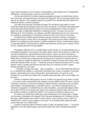 22
sigue caminos erráticos con él. Si quiere ser descuidado, sé descuidado con él. Compréndelo
cabalmente, y llévalo al punto en que no cometa falta. (14).
¿No has oído hablar de la mantis religiosa que agitaba sus patas con rabia frente al carro
que se acercaba, inconsciente de que era incapaz de detenerlo? Tal era la elevada opinión que
tenía de sus talentos. ¡Ten cuidado, mantente en guardia! Si lo ofendes haciendo alarde de tu
cúmulo de talentos, ¡estarás en peligro!
¿No sabes cómo procede el domador de tigres? No osa darle al tigre nada vivo para
comer por miedo de que aprenda el gusto de la furia al matarlo. No osa darle nada entero para
comer por miedo de que aprenda el gusto de la furia al despedazarlo. Evalúa el estado de
apetito del tigre y comprende cabalmente su disposición feroz. Los tigres son una raza
diferente de la de los hombres, sin embargo es posible entrenarlos para que sean suaves con
sus cuidadores, siguiéndolos. Los hombres muertos por ellos son los que se les oponen.
El amante de los caballos usará una buena caja para recolectar su bosta y una almeja
gigante para recoger su orina. Pero si un mosquito o una mosca se posa sobre el caballo y el
hombre se los espanta en mal momento, el caballo romperá los frenos, le destrozará la cabeza
y le pateará el pecho. El amante de los caballos trata de pensar en todo, pero su afecto lo lleva
al error. ¿Puedes permitirte ser descuidado?
El carpintero Shih fue a Ch‘i y cuando llegó a Caña Torcida, vio un roble dentado junto a
un templete del pueblo. Era tan ancho como para cobijar varios miles de bueyes y medía cien
varas de circunferencia, sobresaliendo por encima de las colinas. Las ramas más bajas se
elevaban a ochenta pies del suelo, y una docena de ellas podrían haberse convertido en botes.
Había tantos visitantes que el lugar parecía una feria, pero el carpintero ni siquiera echó un
vistazo y siguió su camino sin detenerse. Su aprendiz lo observó un largo rato y luego corrió
detrás del carpintero Shih y le dijo: — Desde que levanté mi hacha por primera vez y te seguí,
maestro, nunca vi madera más hermosa que ésta. Pero ni te molestas en mirar y sigues
adelante sin detenerte. ¿Por qué?
— ¡Olvídalo, no digas más nada! —dijo el carpintero—. ¡Es un árbol inútil! Haz botes de
él y se hundirán; haz ataúdes y se pudrirán de inmediato; haz vasijas y se partirán. Úsalo para
puertas y chorrearán savia como si fueran pino; úsalo para postes y los gusanos se los
comerán. No es un árbol con madera útil, no puede usarse para nada. ¡Así es como llegó a ser
tan viejo!.
Cuando el carpintero Shih regresó a su casa, el roble se le apareció en un sueño y le dijo:
—¿Con qué me estás comparando? ¿Me comparas con esos árboles útiles? El cerezo, el peral,
el naranjo, el limonero, el resto de los árboles y arbustos frutales, tan pronto como sus frutos
están maduros, son despedazados y sometidos a abuso. Les cortan sus grandes ramas, les
estropean las pequeñas. Su utilidad torna sus vidas miserables, y así no pueden llegar al final
de sus días. El Cielo se los otorgó, pero luego se los arrebata a mitad de viaje. Ellos mismos
han atraído el forcejeo y el daño de la plebe. Y es lo mismo con todas las demás cosas.
En cuanto a mí, desde hace mucho que vengo tratando de no servir para nada, y aunque
casi he muerto, finalmente lo he logrado. Ello es de gran utilidad para mí. Si hubiese servido
para algo, ¿habría podido crecer tanto? Es más, tanto yo como tú somos cosas. ¿Cuál es el
sentido de esto: que las cosas condenen a las cosas? Tú, un hombre inútil a punto de morir,
¿cómo sabes que soy un árbol inútil?
Cuando el carpintero Shih se despertó, relató su sueño. Su aprendiz le dijo: — Si está tan
dedicado a no ser de utilidad alguna, ¿qué está haciendo allí, junto al templete del pueblo?
(15)
 