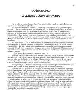 25
CAPÍTULO CINCO
EL SIGNO DE LA COMPLETA VIRTUD
En Lu había un hombre llamado Wang Tai a quien le habían cortado un pie (1). Tenía tantos
seguidores a su alrededor como Confucio.
Ch‘ang Chi le preguntó a Confucio: — Este Wang T‘ai que perdió un pie, ¿cómo hace para
dividirse Lu contigo, maestro, y lograr que la mitad lo siga? No se pone de pie y enseña, no se sienta y
discute, sin embargo la gente va a él vacía y regresa a su hogar, plena. ¿Tiene en realidad alguna
enseñanza sin palabras, alguna manera sin forma de completar la mente? ¿Qué tipo de hombre es?
Confucio dijo: — Este caballero es un sabio. Simplemente me he retardado y aún no he ido a verlo.
Pero si yo voy a verlo como mi maestro, ¡cuánto más deberían hacerlo aquellos que no son mis iguales!
¿Por qué sólo el estado de Lu? ¡Traeré al mundo entero conmigo y todos nos convertiremos en sus
discípulos!
Ch‘ang Chi dijo: — Si él ha perdido un pie y es aún superior al maestro, ¡entonces cuánto más
elevado será que los hombres comunes! Un hombre así, ¿qué modo único tendrá de utilizar su mente?
Confucio dijo: — La vida y la muerte son grandes asuntos, y sin embargo no son un cambio para él.
Aunque el cielo y la tierra se den vuelta y se caigan, esto no es una pérdida para él. El ve claramente en
lo que no tiene falsedad y no muta con las cosas. Considera que es el destino que las cosas cambien, y
se aferra a la fuente.
—¿Qué quieres decir con esto? —preguntó Ch‘ang Chi.
Confucio dijo: — Si los miras desde el punto de vista de sus diferencias, entonces hay hígado y
páncreas, Ch‘u y Yüeh. Pero si los miras desde el punto de vista de su similitud, entonces los diez mil
seres son todos uno. Un hombre así no sabe qué deben aprobar sus oídos o sus ojos- él deja que su
mente juegue en la armonía de la virtud. En cuanto a las cosas, las ve como una y no ve su pérdida.
Considera la pérdida de un pie como un cascote de tierra arrojado.
Ch‘ang Chi dijo: — Del modo como lo hace, usa su conocimiento para alcanzar su mente, y usa
su mente para alcanzar su mente constante. ¿Por qué las cosas se reúnen a su alrededor?
Confucio dijo, —Los hombres no se reflejan en el agua que corre; se reflejan en el agua quieta.
Sólo lo que está quieto puede aquietar la quietud de otras cosas. De aquellos que reciben la vida de la
tierra, el pino y el ciprés son los mejores: permanecen tan verdes como siempre en invierno como en
verano. De aquellos que reciben la vida del cielo, Yao y Shun son los mejores: se yerguen a la cabeza
de los diez mil seres. Afortunadamente pudieron ordenar sus vidas, y por lo tanto ordenar las vidas de
otras cosas. Prueba de que un hombre se está aferrando a su comienzo es el hecho de su falta de miedo.
Un soldado valiente se lanzará solo en medio de nueve ejércitos. Busca fama y puede llegar a esto.
Cuanto más entonces, será posible para un hombre que gobierna el Cielo y la tierra, almacena los diez
mil seres, deja que las seis partes de su cuerpo (2) sean sólo una morada, hace de sus oídos y de sus
ojos meros adornos, unifica el conocimiento de lo que sabe, y en su mente nunca saborea la muerte.
Pronto elegirá el día y ascenderá muy alto. Los hombres pueden convertirse en sus discípulos, pero
¿cómo podría él desear molestarse en esas cosas?
 