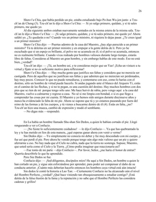 26
Shen-t‘u Chia, que había perdido un pie, estaba estudiando bajo Po-hun Wu-jen junto a Tzu-
ch‘an de Cheng (3). Tzu-ch‘an le dijo a Shen-t‘u Chia: — Si yo salgo primero, quédate, y si tú sales
primero, me quedo yo.
Al día siguiente ambos estaban nuevamente sentados en la misma estera de la misma sala. Tzu-
ch‘an le dijo a Shen-t‘u Chia: — ¡Si salgo primero, quédate, y si tú sales primero, me quedo yo! Ahora
saldré yo. ¿Te quedarás o no? Cuando ves un primer ministro, ni siquiera lo dejas pasar. ¿Te crees igual
a un primer ministro?
Shen-t‘u Chia dijo: — Puertas adentro de la casa del Maestro, ¿hay algo parecido a un primer
ministro? Tú te deleitas en ser primer ministro y en empujar a la gente detrás de ti. Pero yo he
escuchado que si un espejo es brillante, el polvo no se acumula en él; si el polvo se acumula, entonces
no es realmente brillante. Cuando vivas rodeado por hombres valiosos durante largo tiempo, estarás
libre de faltas. Consideras al Maestro un gran hombre, y sin embargo hablas de este modo. Eso no está
bien, ¿verdad?
Tzu-ch‘an dijo: — ¡Tú, un hombre así, y te consideras mejor que un Yao! ¡Echa un vistazo a tu
virtud y fíjate si no es suficiente motivo para reflexionar!
Shen-t‘u Chia dijo: — Hay mucha gente que justifica sus faltas y considera que no merecía ser
castigada. Pero de aquellos que no justifican sus faltas y que admiten que no merecían ser perdonados,
hay muy pocos. Conocer lo que no puede remediarse, y contentarse con eso, como lo harías con el
destino, sólo un hombre de virtud puede hacerlo. Si andas jugando ante el blanco del Arquero Yi, estás
en el camino de las flechas, y si no te pegan, es una cuestión del destino. Hay muchos hombres con dos
pies que se ríen de mí porque tengo sólo uno. Me hace hervir de rabia, pero vengo aquí a la casa del
Maestro, vuelvo a calmarme y regreso a casa. No sé si me limpia con bondad, o si es que llego a
comprender las cosas por mi cuenta. El Maestro y yo hemos sido amigos durante diecinueve años y
nunca ha evidenciado la falta de mi pie. Ahora se supone que tú y yo estamos paseando por fuera del
reino de las formas y de los cuerpos, y tú vienes a buscarme dentro de él (4). Estás en falta, ¿no?
Tzu-ch‘an hizo una mueca, cambió de expresión y mudó el semblante.
—No digas más —respondió.
En Lu había un hombre llamado Shu-shan Sin Dedos, a quien le habían cortado el pie. Llegó
rengueando a ver a Confucio.
— ¡No fuiste lo suficientemente cuidadoso! —le dijo Confucio—. Ya que has quebrantado la
ley y te has metido en líos de esta manera, ¿qué esperas ganar ahora con venir a verme?
Sin Dedos dijo: —Yo simplemente no conocía mi deber y fui muy descuidado con mi cuerpo, y
fue así que perdí el pie. Pero ahora he venido porque tengo aún algo más valioso que un pie y quiero
aferrarme a eso. No hay nada que el Cielo no cubra, nada que la tierra no sostenga. Supuse, Maestro,
que usted sería como el Cielo y la Tierra. ¿Cómo podía imaginar que reaccionaría así?
—Fue tonto de mi parte —dijo Confucio—. Por favor, Señor, ¿me haría el honor de entrar?
Querría describirle lo que he aprendido.
Pero Sin Dedos se fue.
Confucio dijo: — ¡Sed diligentes, discípulos míos! He aquí a Sin Dedos, un hombre a quien le
han cortado un pie, y sigue aún esforzándose por aprender, para poder así compensar el daño de su
conducta anterior. ¡Cuánto más deberían hacerlo entonces los hombres cuya virtud está aún intacta!
Sin dedos le contó la historia a Lao Tan: —Ciertamente Confucio no ha alcanzado aún el nivel
del Hombre Perfecto, ¿verdad? ¿Qué hace viniendo tan obsequiosamente a estudiar contigo? ¡Está
detrás de la falsa ilusión de la fama y la reputación y no sabe que el Hombre Perfecto las considera
cadenas y grillos!
 