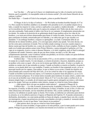 27
Lao Tan dijo: — ¿Por qué no le haces ver simplemente que la vida y la muerte son la misma
historia, que lo aceptable y lo inaceptable están en la misma cuerda? ¿No sería bueno liberarlo de sus
cadenas y grillos?
Sin Dedos dijo: — Cuando el Cielo lo ha castigado, ¿cómo es posible liberarlo?
El Duque Ai de Lu le dijo a Confucio: — En Wei había un hombre horrible llamado Ai T‘ai-
t‘o. Pero cuando los hombres andaban a su alrededor sólo pensaban en él y no podían alejarse de su
lado, y cuando las mujeres lo veían, corrían a suplicarles a sus padres y madres diciendo: — ¡Preferiría
ser la concubina de este hombre antes que la esposa de cualquier otro! Hubo más de diez casos así y
esto aún continuaba. Nadie jamás lo había visto llevar la voz cantante; él simplemente armonizaba con
los demás. No estaba en la posición de un gobernante desde la que pudiera salvar las vidas de los
hombres, y no tenía provisiones almacenadas para llenar el vientre de nadie. Encima, era tan feo como
para consternar al mundo; armonizaba pero no lideraba, y no sabía más que lo que sucedía a su
alrededor. Y sin embargo hombres y mujeres se apretujaban a su lado. Ciertamente debe de ser
diferente de los demás hombres, pensé, y lo convoqué para echarle una ojeada. Tal como decían, era
tan feo como para consternar al mundo. Pero no había estado conmigo ni un mes cuando empecé a
darme cuenta qué tipo de hombre era, y antes de concluir el año, confiaba en él por completo. No había
nadie en el estado que pudiera actuar como Primer Ministro, y quise entregarle el gobierno a él. Fue
vago en su respuesta, evasivo, como si desease liberarse, y yo sentí vergüenza, pero al final le entregué
el gobierno del estado. Entonces, antes de que me diera cuenta, me dejó y se fue. Me sentí
completamente destruido, como si hubiese sufrido una pérdida y no tuviera a nadie con quien disfrutar
de mi comarca. ¿Qué clase de hombre es éste?
Confucio dijo: — Una vez fui en una misión a Ch‘u, y en mi camino vi unos cerditos cuidando
el cuerpo de su madre muerta. Un rato después, se alzaron de pronto y huyeron, dejándola, porque ya
no podían verla como su igual; ella ya no era la misma que había sido antes. Al amar a su madre, no
amaban su cuerpo sino lo que animaba su cuerpo. Cuando un hombre es muerto en batalla y la gente lo
entierra, ya no puede darle uso a sus medallas. Cuando a un hombre le han amputado un pie, ya no se
preocupa mucho por los zapatos. Para ambos, lo que es básico ya no existe. Cuando las mujeres son
seleccionadas para consortes del Hijo del Cielo, ya no les cortan las uñas ni les agujerean las orejas.
Cuando un hombre recién toma una esposa, se lo mantiene en puestos fuera del palacio y ya no se lo
envía en misiones peligrosas. Si se toman tantos recaudos para mantener al cuerpo entero, ¡cuánto más
en el caso de un hombre cuya virtud está entera! Ahora Ai T‘ai-t‘o no dice nada y confían en él, no
alcanza ningún logro y es amado, de tal manera que la gente quiere entregarle sus reinos y sólo temen
que no los acepte. Será que sus poderes están intactos, aunque su virtud no tome forma alguna.
— ¿Qué quieres decir con que sus poderes están intactos? —preguntó el Duque de Ai.
Confucio dijo: — La vida, la muerte, la preservación, la pérdida, el fracaso, el éxito, la pobreza,
las riquezas, el mérito, la falta de mérito, la difamación, la fama, el hambre, la sed, el frío, el calor son
todas alteraciones del mundo, son las maniobras del destino. Día y noche cambian de lugar ante
nosotros y la sabiduría no puede espiar su fuente. Por lo tanto, no deberían ser suficientes para destruir
tu armonía; no se les debería autorizar el ingreso al Depósito del Espíritu (7). Si puedes armonizarte y
disfrutarlas, dominarlas y no estar jamás perdido en busca de alegría, si puedes hacer esto día y noche
sin interrupción y lograr una primavera con todo, mezclándote con todo y creando el momento dentro
de tu propia mente, es esto lo que llamo ―estar intacto en tus poderes‖.
— ¿Qué quieres decir con que su virtud no tiene forma alguna?
—Entre las cosas niveladas, el agua quieta es la más perfecta, y por lo tanto puede servir como
patrón. Protege lo que está adentro y no muestra movimiento en el exterior. La virtud es el
 