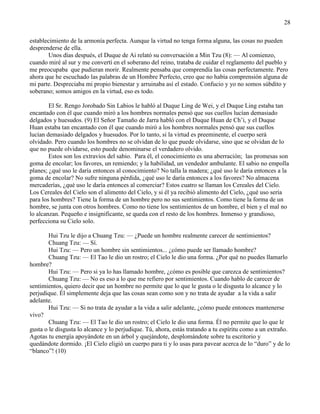 28
establecimiento de la armonía perfecta. Aunque la virtud no tenga forma alguna, las cosas no pueden
desprenderse de ella.
Unos días después, el Duque de Ai relató su conversación a Min Tzu (8): — Al comienzo,
cuando miré al sur y me convertí en el soberano del reino, trataba de cuidar el reglamento del pueblo y
me preocupaba que pudieran morir. Realmente pensaba que comprendía las cosas perfectamente. Pero
ahora que he escuchado las palabras de un Hombre Perfecto, creo que no había comprensión alguna de
mi parte. Despreciaba mi propio bienestar y arruinaba así el estado. Confucio y yo no somos súbdito y
soberano; somos amigos en la virtud, eso es todo.
El Sr. Rengo Jorobado Sin Labios le habló al Duque Ling de Wei, y el Duque Ling estaba tan
encantado con él que cuando miró a los hombres normales pensó que sus cuellos lucían demasiado
delgados y huesudos. (9) El Señor Tamaño de Jarra habló con el Duque Huan de Ch‘i, y el Duque
Huan estaba tan encantado con él que cuando miró a los hombres normales pensó que sus cuellos
lucían demasiado delgados y huesudos. Por lo tanto, si la virtud es preeminente, el cuerpo será
olvidado. Pero cuando los hombres no se olvidan de lo que puede olvidarse, sino que se olvidan de lo
que no puede olvidarse, esto puede denominarse el verdadero olvido.
Estos son los extravíos del sabio. Para él, el conocimiento es una aberración; las promesas son
goma de encolar; los favores, un remiendo; y la habilidad, un vendedor ambulante. El sabio no empolla
planes; ¿qué uso le daría entonces al conocimiento? No talla la madera; ¿qué uso le daría entonces a la
goma de encolar? No sufre ninguna pérdida, ¿qué uso le daría entonces a los favores? No almacena
mercaderías, ¿qué uso le daría entonces al comerciar? Estos cuatro se llaman los Cereales del Cielo.
Los Cereales del Cielo son el alimento del Cielo, y si él ya recibió alimento del Cielo, ¿qué uso sería
para los hombres? Tiene la forma de un hombre pero no sus sentimientos. Como tiene la forma de un
hombre, se junta con otros hombres. Como no tiene los sentimientos de un hombre, el bien y el mal no
lo alcanzan. Pequeño e insignificante, se queda con el resto de los hombres. Inmenso y grandioso,
perfecciona su Cielo solo.
Hui Tzu le dijo a Chuang Tzu: — ¿Puede un hombre realmente carecer de sentimientos?
Chuang Tzu: — Sí.
Hui Tzu: — Pero un hombre sin sentimientos... ¿cómo puede ser llamado hombre?
Chuang Tzu: — El Tao le dio un rostro; el Cielo le dio una forma. ¿Por qué no puedes llamarlo
hombre?
Hui Tzu: — Pero si ya lo has llamado hombre, ¿cómo es posible que carezca de sentimientos?
Chuang Tzu: — No es eso a lo que me refiero por sentimientos. Cuando hablo de carecer de
sentimientos, quiero decir que un hombre no permite que lo que le gusta o le disgusta lo alcance y lo
perjudique. Él simplemente deja que las cosas sean como son y no trata de ayudar a la vida a salir
adelante.
Hui Tzu: — Si no trata de ayudar a la vida a salir adelante, ¿cómo puede entonces mantenerse
vivo?
Chuang Tzu: — El Tao le dio un rostro; el Cielo le dio una forma. Él no permite que lo que le
gusta o le disgusta lo alcance y lo perjudique. Tú, ahora, estás tratando a tu espíritu como a un extraño.
Agotas tu energía apoyándote en un árbol y quejándote, desplomándote sobre tu escritorio y
quedándote dormido. ¡El Cielo eligió un cuerpo para ti y lo usas para pavear acerca de lo ―duro‖ y de lo
―blanco‖! (10)
 