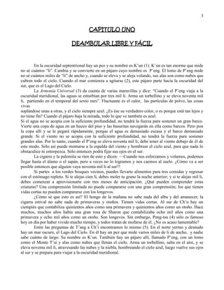 3
CAPITULO UNO
DEAMBULAR LIBRE Y FÁCIL
En la oscuridad septentrional hay un pez y su nombre es K‘un (1). K‘un es tan enorme que mide
no sé cuántos ―li‖. Cambia y se convierte en un pájaro cuyo nombre es P‘eng. El lomo de P‘eng mide
no sé cuántos miles de ―li‖ de ancho y, cuando se eleva y se aleja volando, sus alas son como nubes que
cubren todo el cielo. Cuando el mar comienza a agitarse (2), este pájaro parte hacia la oscuridad del
sur, que es el Lago del Cielo.
La Armonía Universal (3) da cuenta de varias maravillas y dice: ―Cuando el P‘eng viaja a la
oscuridad meridional, las aguas se enturbian por tres mil li. Arma un torbellino y se eleva noventa mil
li, partiendo en el temporal del sexto mes‖. Fluctuante es el calor, las partículas de polvo, las cosas
vivas
soplándose unas a otras, y el cielo siempre azul. ¿Es ése su verdadero color, o es porque está tan lejos y
no tiene fin? Cuando el pájaro baja la mirada, todo lo que ve también es azul.
Si el agua no se acopia con la suficiente profundidad, no tendrá la fuerza para sostener un gran barco.
Vierte una copa de agua en un hueco del piso y las basuritas navegarán en ella como barcos. Pero pon
la copa allí y se le pegará rápidamente, porque el agua es demasiado escasa y el barco demasiado
grande. Si el viento no se acopia con la suficiente profundidad, no tendrá la fuerza para sostener
grandes alas. Por lo tanto, cuando el P‘eng se eleva noventa mil li, debe tener al viento debajo de él de
este modo. Sólo así puede montarse a la espalda del viento y hombrear el cielo azul, para que nada lo
obstaculice ni entorpezca. Sólo entonces podrá fijar sus ojos en el sur.
La cigarra y la palomita se ríen de esto y dicen: —Cuando nos esforzamos y volamos, podemos
llegar hasta el álamo o el sapán, pero a veces no lo logramos y nos caemos al suelo. ¿Cómo va a ser
posible entonces que alguien vaya noventa mil li al sur?!
Si partes a los verdes bosques vecinos, puedes llevarte alimentos para tres comidas y regresar
con el estómago repleto. Si te alejas cien li, debes moler tu grano la noche anterior; y si te alejas mil li,
debes comenzar a aprovisionarte con tres meses de anticipación. ¿Qué pueden comprender estas
criaturas? Una comprensión limitada no puede compararse con una gran comprensión; los que tienen
vidas cortas no pueden compararse con los longevos.
¿Cómo sé que esto es así? El hongo de la mañana no sabe nada del alba y del amanecer; la
cigarra estival no sabe nada de primaveras y otoños. Tienen vidas cortas. Al sur de Ch‘u hay un
ciempiés que contabiliza quinientos años como una primavera y quinientos años como un otoño. Hace
muchos, muchos años había una gran rosa de Sharon que contabilizaba ocho mil años como una
primavera y ocho mil años como un otoño. Son longevos. Sin embargo, Peng-tsu (4) sólo es famoso
hoy en día por haber vivido mucho tiempo, y todos tratan de mofarse de él. ¿No es acaso lamentable?
Entre las preguntas de T‘ang a Ch‘i encontramos lo mismo (5). En el norte yermo y desnudo
hay un mar oscuro, el Lago del Cielo. En él hay un pez que mide varios miles de li de ancho, y nadie
sabe cuánto de largo. Su nombre es K‘un. También hay un pájaro allí, llamado P‘eng, con un lomo
como el Monte T‘ai y alas como nubes que llenan el cielo. Arma un torbellino, salta en el aire, y se
eleva noventa mil li, atravesando las nubes y la niebla, hombreando el cielo azul, luego vuelve sus ojos
al sur y se prepara para viajar a la oscuridad meridional.
 