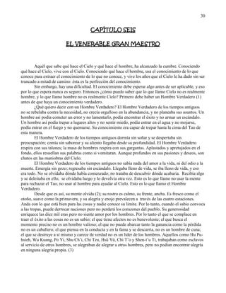 30
CAPÍTULO SEIS
EL VENERABLE GRAN MAESTRO
Aquél que sabe qué hace el Cielo y qué hace el hombre, ha alcanzado la cumbre. Conociendo
qué hace el Cielo, vive con el Cielo. Conociendo qué hace el hombre, usa el conocimiento de lo que
conoce para extraer el conocimiento de lo que no conoce, y vive los años que el Cielo le ha dado sin ser
truncado a mitad de camino: ésta es la perfección del conocimiento.
Sin embargo, hay una dificultad. El conocimiento debe esperar algo antes de ser aplicable, y eso
por lo que espera nunca es seguro. Entonces ¿cómo puedo saber que lo que llamo Cielo no es realmente
hombre, y lo que llamo hombre no es realmente Cielo? Primero debe haber un Hombre Verdadero (1)
antes de que haya un conocimiento verdadero.
¿Qué quiero decir con un Hombre Verdadero? El Hombre Verdadero de los tiempos antiguos
no se rebelaba contra la necesidad, no crecía orgulloso en la abundancia, y no planeaba sus asuntos. Un
hombre así podía cometer un error y no lamentarlo, podía encontrar el éxito y no armar un escándalo.
Un hombre así podía trepar a lugares altos y no sentir miedo, podía entrar en el agua y no mojarse,
podía entrar en el fuego y no quemarse. Su conocimiento era capaz de trepar hasta la cima del Tao de
esta manera.
El Hombre Verdadero de los tiempos antiguos dormía sin soñar y se despertaba sin
preocupación; comía sin saborear y su aliento llegaba desde su profundidad. El Hombre Verdadero
respira con sus talones; la masa de hombres respira con sus gargantas. Aplastados y apretujados en el
fondo, ellos resuellan sus palabras como si vomitaran. Aunque profundos en sus pasiones y deseos, son
chatos en las maniobras del Cielo.
El Hombre Verdadero de los tiempos antiguos no sabía nada del amor a la vida, ni del odio a la
muerte. Emergía sin gozo; regresaba sin escándalo. Llegaba lleno de vida, se iba lleno de vida, y eso
era todo. No se olvidaba dónde había comenzado; no trataba de descubrir dónde acabaría. Recibía algo
y se deleitaba en ello; se olvidaba luego y lo devolvía otra vez. Esto es lo que llamo no usar la mente
para rechazar el Tao, no usar al hombre para ayudar al Cielo. Esto es lo que llamo el Hombre
Verdadero.
Desde que es así, su mente olvida (2); su rostro es calmo, su frente, ancha. Es fresco como el
otoño, suave como la primavera, y su alegría y enojo prevalecen a través de las cuatro estaciones.
Anda con lo que está bien para las cosas y nadie conoce su límite. Por lo tanto, cuando el sabio convoca
a las tropas, puede derrocar naciones pero no perderá los corazones del pueblo. Su generosidad
enriquece las diez mil eras pero no siente amor por los hombres. Por lo tanto el que se complace en
traer el éxito a las cosas no es un sabio; el que tiene afectos no es benevolente; el que busca el
momento preciso no es un hombre valioso; el que no puede abarcar tanto la ganancia como la pérdida
no es un caballero; el que piensa en la conducta y en la fama y se descarría, no es un hombre de cuna;
el que se destruye a sí mismo y carece de verdad no es un líder de los hombres. Aquellos como Hu Pu-
hsieh, Wu Kuang, Po Yi, Shu Ch‘i, Chi Tzu, Hsü Yü, Chi T‘o y Shen-t‘u Ti, trabajaban como esclavos
al servicio de otros hombres, se alegraban de alegrar a otros hombres, pero no podían encontrar alegría
en ninguna alegría propia. (3)
 
